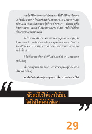 29
รอยยิ้มที่มีความหมายว่าผู้ชายคนหนึ่งที่ใช้ชีวิตเหมือนคน
ปกติทั่วไปมาตลอด  ในวันหนึ่งวันที่แสนจะธรรมดาแต่เขาลุกขึ้นมา
เปลี่ยนแปลงตัวเองด้วยการออกไปท้าทายโชคชะตา ด้วยความเชื่อ
ด้วยความหวัง และเขาก็ได้รับสิ่งตอบแทนกลับมา จนถึงวันนี้ที่เขา
พร้อมจะตอบแทนสังคมแล้ว
นักศึกษามหาวิทยาลัยมักจะถามเขาอยู่เสมอว่า  หนูไม่รู้ว่า
ตัวเองชอบอะไร ผมค้นหาตัวเองไม่เจอ ทุกครั้งวงศ์ทนงจะเก็บความ
สงสัยไว้ในใจเพราะเขาคิดว่า  การค้นหาตัวเองนั้นง่ายกว่าการค้นหา
คนอื่นตั้งเยอะ
	 ถ้าไม่เชื่อลองหาตุ๊กตาสักตัวในบ้านมานั่งข้างๆ และลองพูด
คุยกับมันดู
	 เสียงของตุ๊กตาที่ส่งกลับมา  อาจน�ำพาคุณไปสู่ชีวิตที่อยาก
ใช้ในวันที่เหลืออยู่
	 และในวันที่เหลืออยู่ของคุณจะเปลี่ยนแปลงโลกใบนี้ได้
	
 