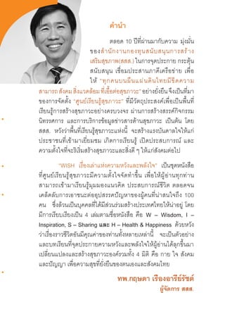 3
ค�ำน�ำ
ตลอด  10  ปีที่ผ่านมากับความ มุ่งมั่น
ของส�ำนักงานกองทุนสนับสนุนการสร้าง
เสริมสุขภาพ(สสส.) ในการจุดประกาย กระตุ้น
สนับสนุน  เชื่อมประสานภาคีเครือข่าย  เพื่อ
ให้ “ทุกคนบนผืนแผ่นดินไทยมีขีดความ
สามารถสังคมสิ่งแวดล้อมที่เอื้อต่อสุขภาวะ”อย่างยั่งยืนจึงเป็นที่มา
ของการจัดตั้ง  “ศูนย์เรียนรู้สุขภาวะ”  ที่มีวัตถุประสงค์เพื่อเป็นพื้นที่
เรียนรู้การสร้างสุขภาวะอย่างครบวงจร  ผ่านการสร้างสรรค์กิจกรรม
นิทรรศการ และการบริการข้อมูลข่าวสารด้านสุขภาวะ เป็นต้น โดย
สสส. หวังว่าพื้นที่เรียนรู้สุขภาวะแห่งนี้ จะสร้างแรงบันดาลใจให้แก่
ประชาชนที่เข้ามาเยี่ยมชม  เกิดการเรียนรู้  เปิดประสบการณ์  และ
ความตั้งใจที่จะริเริ่มสร้างสุขภาวะและสิ่งดี ๆ ให้แก่สังคมต่อไป
“WISH เรื่องเล่าแห่งความหวังและพลังใจ” เป็นชุดหนังสือ
ที่ศูนย์เรียนรู้สุขภาวะมีความตั้งใจจัดท�ำขึ้น  เพื่อให้ผู้อ่านทุกท่าน
สามารถเข้ามาเรียนรู้มุมมองแนวคิด  ประสบการณ์ชีวิต  ตลอดจน
เคล็ดลับการเอาชนะต่ออุปสรรคปัญหาของผู้คนที่น่าสนใจถึง  100
คน ซึ่งล้วนเป็นบุคคลที่ได้มีส่วนร่วมสร้างประเทศไทยให้น่าอยู่  โดย
มีการเรียบเรียงเป็น 4 เล่มตามชื่อหนังสือ คือ W – Wisdom, I –
Inspiration, S – Sharing และ H – Health & Happiness ด้วยหวัง
ว่าเรื่องราวชีวิตอันมีคุณค่าของท่านทั้งหลายเหล่านี้ จะเป็นตัวอย่าง
และบทเรียนที่จุดประกายความหวังและพลังใจให้ผู้อ่านได้ลุกขึ้นมา
เปลี่ยนแปลงและสร้างสุขภาวะองค์รวมทั้ง 4 มิติ คือ กาย ใจ สังคม
และปัญญา เพื่อความสุขที่ยั่งยืนของตนเองและสังคมไทย
ทพ.กฤษดา เรืองอารีย์รัชต์
ผู้จัดการ สสส.
 