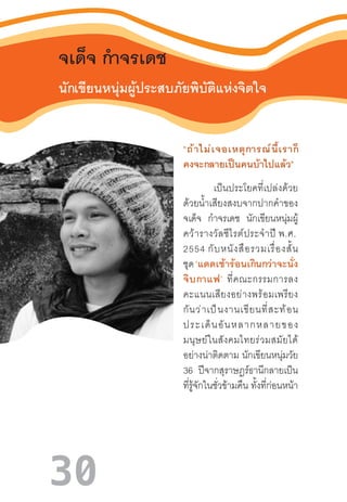 30
จเด็จ ก�ำจรเดช
นักเขียนหนุ่มผู้ประสบภัยพิบัติแห่งจิตใจ
“ถ้าไม่เจอเหตุการณ์นี้เราก็
คงจะกลายเป็นคนบ้าไปแล้ว”
เป็นประโยคที่เปล่งด้วย
ด้วยน�้ำเสียงสงบจากปากค�ำของ
จเด็จ ก�ำจรเดช นักเขียนหนุ่มผู้
คว้ารางวัลซีไรต์ประจ�ำปี พ.ศ. 
2554 กับหนังสือรวมเรื่องสั้น
ชุด ‘แดดเช้าร้อนเกินกว่าจะนั่ง
จิบกาแฟ’  ที่คณะกรรมการลง
คะแนนเสียงอย่างพร้อมเพรียง
กันว่าเป็นงานเขียนที่สะท้อน
ประเด็นอันหลากหลายของ
มนุษย์ในสังคมไทยร่วมสมัยได้
อย่างน่าติดตาม นักเขียนหนุ่มวัย
36 ปีจากสุราษฎร์ธานีกลายเป็น
ที่รู้จักในชั่วข้ามคืน ทั้งที่ก่อนหน้า
 