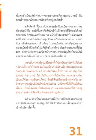 31
นั้นเขายังเป็นแค่นักวาดภาพตามชายหาดที่เกาะสมุย  แถมยังเดิน
ทางเข้าออกบนโลกของคนวิกลจริตอยู่เลยด้วยซ�้ำ
จเด็จคือเด็กที่โตมากับการชอบขีดเขียนเป็นภาพมากกว่าจะ
ท่องตัวหนังสือ พอโตขึ้นเขาตัดสินใจเข้าไปศึกษาต่อที่วิทยาลัยศิลป-
หัตถกรรม จังหวัดนครศรีธรรมราช แม้จะต้องหางานท�ำไปด้วยเพราะ
ค่าใช้จ่ายในการเรียนค่อนข้างสูงสวนทางกับสถานะทางบ้าน แต่เขา
ก็ยอมเพื่อที่จะสานความฝันเล็กๆ ในการเป็นนักวาดการ์ตูนไทย แต่
ความเป็นจริงก็โหดร้ายไม่แพ้ผู้ร้ายในการ์ตูน ด้วยค่าตอบแทนที่น้อย
มาก ประกอบกับความเหน็ดเหนื่อยของวงการการ์ตูนไทยในยุคนั้นที่
ผลิตอย่างเร่งรีบโดยไม่สามารถต่อยอดเป็นก�ำไรชีวิต
“ตอนนั้นวาดการ์ตูนเหมือนท�ำทิ้งไปทุกวัน เรายังจ�ำไม่ได้เลย
ว่าวาดเรื่องอะไรไปบ้าง  มันไม่เหมือนการเขียนเรื่องสั้นที่ส่งประกวด
ชิงรางวัล  พิมพ์ออกมาแล้วขายได้ก็พิมพ์ซ�้ำอีก  วงการการ์ตูนไทย
(เล่มละ 1-5 บาท) มันไม่ได้มีแนวทางที่เปิดกว้าง กลุ่มคนอ่านก็จะ
เป็นคนใช้แรงงานเสียส่วนใหญ่ เรื่องที่เขียนจึงค่อนข้างถูกจ�ำกัด เรา
ก็อยากวาดการ์ตูนที่มันได้ข้อคิดอะไรบ้าง แต่โจทย์ที่ได้ก็คือให้เขียน
เรื่องผี เรื่องที่เสพง่าย ไม่ต้องคิดมาก และผลตอบแทนที่ได้รับก็อยู่
ล�ำบาก สุดท้ายก็ต้องเลิกแม้จะอยากท�ำอยู่ก็ตาม”
จเด็จบอกว่าในหัวของเขายังมีเรื่องราวที่อยากจะถ่ายทอด
และวิธีคิดของนักวาดการ์ตูนยังใช้ได้ส�ำหรับการเปลี่ยนศาสตร์มา
เป็นนักเขียนเรื่องสั้น
 