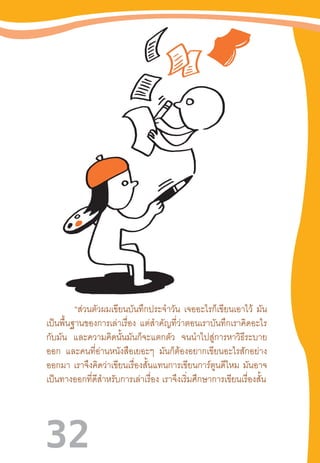 32
“ส่วนตัวผมเขียนบันทึกประจ�ำวัน เจออะไรก็เขียนเอาไว้ มัน
เป็นพื้นฐานของการเล่าเรื่อง แต่ส�ำคัญที่ว่าตอนเราบันทึกเราคิดอะไร
กับมัน และความคิดนั้นมันก็จะแตกตัว จนน�ำไปสู่การหาวิธีระบาย
ออก และคนที่อ่านหนังสือเยอะๆ มันก็ต้องอยากเขียนอะไรสักอย่าง
ออกมา เราจึงคิดว่าเขียนเรื่องสั้นแทนการเขียนการ์ตูนดีไหม มันอาจ
เป็นทางออกที่ดีส�ำหรับการเล่าเรื่อง  เราจึงเริ่มศึกษาการเขียนเรื่องสั้น
 