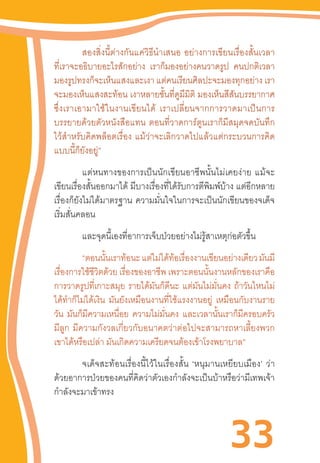 33
สองสิ่งนี้ต่างกันแค่วิธีน�ำเสนอ  อย่างการเขียนเรื่องสั้นเวลา
ที่เราจะอธิบายอะไรสักอย่าง เราก็มองอย่างคนวาดรูป คนปกติเวลา
มองรูปทรงก็จะเห็นแสงและเงา แต่คนเรียนศิลปะจะมองทุกอย่าง เรา
จะมองเห็นแสงสะท้อน เงาหลายชั้นที่ดูมีมิติ มองเห็นสีสันบรรยากาศ
ซึ่งเราเอามาใช้ในงานเขียนได้  เราเปลี่ยนจากการวาดมาเป็นการ
บรรยายด้วยตัวหนังสือแทน  ตอนที่วาดการ์ตูนเราก็มีสมุดจดบันทึก
ไว้ส�ำหรับคิดพล็อตเรื่อง  แม้ว่าจะเลิกวาดไปแล้วแต่กระบวนการคิด
แบบนี้ก็ยังอยู่”
	 แต่หนทางของการเป็นนักเขียนอาชีพนั้นไม่เคยง่าย  แม้จะ
เขียนเรื่องสั้นออกมาได้ มีบางเรื่องที่ได้รับการตีพิมพ์บ้าง แต่อีกหลาย
เรื่องก็ยังไม่ได้มาตรฐาน  ความมั่นใจในการจะเป็นนักเขียนของจเด็จ
เริ่มสั่นคลอน
และจุดนี้เองที่อาการเจ็บป่วยอย่างไม่รู้สาเหตุก่อตัวขึ้น
“ตอนนั้นเราท้อนะแต่ไม่ได้ท้อเรื่องงานเขียนอย่างเดียวมันมี
เรื่องการใช้ชีวิตด้วย เรื่องของอาชีพ เพราะตอนนั้นงานหลักของเราคือ
การวาดรูปที่เกาะสมุย รายได้มันก็ดีนะ แต่มันไม่มั่นคง ถ้าวันไหนไม่
ได้ท�ำก็ไม่ได้เงิน มันยังเหมือนงานที่ใช้แรงงานอยู่ เหมือนกับงานราย
วัน มันก็มีความเหนื่อย ความไม่มั่นคง และเวลานั้นเราก็มีครอบครัว
มีลูก  มีความกังวลเกี่ยวกับอนาคตว่าต่อไปจะสามารถหาเลี้ยงพวก
เขาได้หรือเปล่า มันเกิดความเครียดจนต้องเข้าโรงพยาบาล”
	 จเด็จสะท้อนเรื่องนี้ไว้ในเรื่องสั้น  ‘หนุมานเหยียบเมือง’  ว่า
ด้วยอาการป่วยของคนที่คิดว่าตัวเองก�ำลังจะเป็นบ้าหรือว่ามีเทพเจ้า
ก�ำลังจะมาเข้าทรง
 