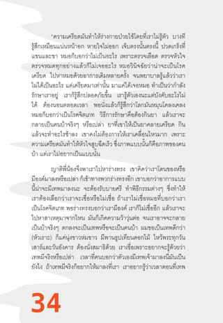 34
	 “ความเครียดมันท�ำให้ร่างกายป่วยไข้โดยที่เราไม่รู้ตัว บางที
รู้สึกเหมือนแน่นหน้าอก หายใจไม่ออก เจ็บตรงนั้นตรงนี้ ปวดเกร็งที่
แขนและขา หมอก็บอกว่าไม่เป็นอะไร เพราะตรวจเลือด ตรวจหัวใจ
ตรวจหมดทุกอย่างแล้วก็ไม่เจออะไร  หมอวินิจฉัยว่าน่าจะเป็นโรค
เครียด ไปหาหมอด้วยอาการเดิมหลายครั้ง จนพยาบาลรู้แล้วว่าเรา
ไม่ได้เป็นอะไร แค่เครียดมาเท่านั้น มาแค่ได้เจอหมอ ท�ำเป็นว่าก�ำลัง
รักษาเราอยู่ เราก็รู้สึกปลอดภัยขึ้น เรารู้ตัวเองนะแต่บังคับอะไรไม่
ได้ ต้องนอนตลอดเวลา พอนั่งแล้วก็รู้สึกว่าโลกมันหมุนโคลงเคลง
หมอก็บอกว่าเป็นโรคจิตเภท วิธีการรักษาคือต้องกินยา แล้วเราจะ
กลายเป็นคนบ้าจริงๆ หรือเปล่า ยาที่เขาให้เป็นยาคลายเครียด กิน
แล้วจะท�ำอะไรช้าลง เขาคงไม่ต้องการให้เราเคลื่อนไหวมาก เพราะ
ความเครียดมันท�ำให้หัวใจสูบฉีดเร็ว ซึ่งภาพแบบนั้นก็คือภาพของคน
บ้า แต่เราไม่อยากเป็นแบบนั้น
ญาติพี่น้องจึงพาเราไปหาร่างทรง เขาคิดว่าเราโดนของหรือ
มีองค์มาลงหรือเปล่า ก็เข้าทางพวกร่างทรงอีก เขาบอกว่าอาการแบบ
นี้น่าจะมีเทพมาลงนะ จะต้องรับบายศรี ท�ำพิธีกรรมต่างๆ ซึ่งท�ำให้
เราต้องเลือกว่าเราจะเชื่อหรือไม่เชื่อ  ถ้าเราไม่เชื่อหมอที่บอกว่าเรา
เป็นโรคจิตเภท พอร่างทรงบอกว่าเรามีองค์ เราก็ไม่เชื่ออีก  แล้วเราจะ
ไปหาสาเหตุมาจากไหน มันก็เกิดความว้าวุ่นต่อ จนเราอาจจะกลาย
เป็นบ้าจริงๆ ตกลงจะเป็นเทพหรือจะเป็นคนบ้า ผมขอเป็นเทพดีกว่า
(หัวเราะ) ก็แค่นุ่งขาวห่มขาว มีพานธูปเทียนดอกไม้ ไหว้พระทุกวัน
เสาร์และวันอังคาร ต้องนั่งสมาธิด้วย เราเชื่อเพราะอยากจะรู้ด้วยว่า
เทพมีจริงหรือเปล่า เวลาที่คนบอกว่าตัวเองมีเทพเจ้ามาลงนี่มันเป็น
ยังไง ถ้าเทพมีจริงก็อยากให้มาลงที่เรา เราอยากรู้ว่าเวลาตอนที่เทพ
34
 