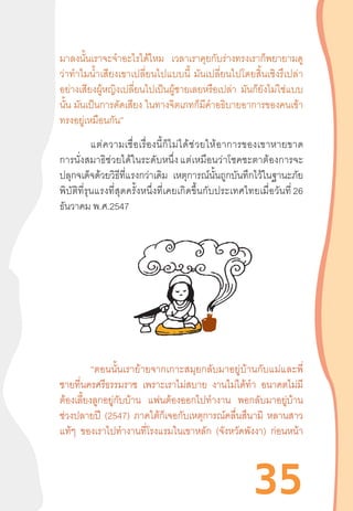 35
มาลงนั้นเราจะจ�ำอะไรได้ไหม เวลาเราคุยกับร่างทรงเราก็พยายามดู
ว่าท�ำไมน�้ำเสียงเขาเปลี่ยนไปแบบนี้  มันเปลี่ยนไปโดยสิ้นเชิงรึเปล่า
อย่างเสียงผู้หญิงเปลี่ยนไปเป็นผู้ชายเลยหรือเปล่า มันก็ยังไม่ใช่แบบ
นั้น มันเป็นการดัดเสียง ในทางจิตเภทก็มีค�ำอธิบายอาการของคนเข้า
ทรงอยู่เหมือนกัน”
	 แต่ความเชื่อเรื่องนี้ก็ไม่ได้ช่วยให้อาการของเขาหายขาด
การนั่งสมาธิช่วยได้ในระดับหนึ่ง แต่เหมือนว่าโชคชะตาต้องการจะ
ปลุกจเด็จด้วยวิธีที่แรงกว่าเดิม เหตุการณ์นั้นถูกบันทึกไว้ในฐานะภัย
พิบัติที่รุนแรงที่สุดครั้งหนึ่งที่เคยเกิดขึ้นกับประเทศไทยเมื่อวันที่ 26
ธันวาคม พ.ศ.2547
“ตอนนั้นเราย้ายจากเกาะสมุยกลับมาอยู่บ้านกับแม่และพี่
ชายที่นครศรีธรรมราช เพราะเราไม่สบาย งานไม่ได้ท�ำ อนาคตไม่มี
ต้องเลี้ยงลูกอยู่กับบ้าน แฟนต้องออกไปท�ำงาน พอกลับมาอยู่บ้าน
ช่วงปลายปี (2547) ภาคใต้ก็เจอกับเหตุการณ์คลื่นสึนามิ หลานสาว
แท้ๆ ของเราไปท�ำงานที่โรงแรมในเขาหลัก (จังหวัดพังงา) ก่อนหน้า
 