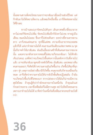 36
นั้นหลานสาวเพิ่งจะโทรมาบอกว่าจะกลับมาเยี่ยมบ้านช่วงปีใหม่ แต่
ก็กลับมาไม่ได้เพราะติดงาน แล้วพอเกิดเรื่องขึ้น เราก็ติดต่อหลานไม่
ได้อีกเลย
	 ทางบ้านของเราจัดคนไปค้นหา  เดินหาศพที่เกลื่อนกลาด
หาไม่เจอก็จัดคนไปเพิ่ม  จัดคนไปเพิ่มอีกก็ยังหาไม่เจอ  หาอยู่เป็น
เดือน หมดเงินไปเยอะ ซึ่งเราก็ไปช่วยค้นหา ระหว่างที่ตามหาหลาน
สาว เราก็เจอแต่คนตาย ทุกที่มีแต่ศพ ความจริงเราอาจจะเจอศพ
แล้วก็ได้ แต่เราจ�ำหลานไม่ได้ คนตายแค่วันเดียวแต่สภาพศพ ณ จุด
นั้นก็อาจท�ำให้เราสับสน มันเป็นเรื่องน่าเศร้าที่เห็นคนตายมากขนาด
นั้น และความกลัวตายจากตอนที่ไม่สบายก็หวนกลับมา ไม่ได้กลัว
เจ็บปวดนะ  แต่คิดว่าจะเกิดอะไรขึ้นต่อจากนั้นหลังจากวันที่ตายไป
แล้ว เราจะหันกลับมาดูคนข้างหลังได้ไหม มันสับสน และพอมาเห็น
คนตายเยอะๆ จึงคิดได้ว่าความตายมันเกิดขึ้นง่าย เกิดขึ้นได้ทุกที่ทุก
เวลา จู่ๆ เหตุการณ์อย่างสึนามิก็เกิดขึ้น คนทุกระดับก็ตายเหมือนกัน
หมด เราจึงคิดว่าความตายไม่ได้น่ากลัวถึงขั้นต้องปฏิเสธมัน ถ้ามัน
จะเกิดอะไรขึ้นกับชีวิตของเรา  หากปล่อยวางได้มันก็น่าจะมีความ
สุขใช่ไหม ถ้าคุณรู้ตัวว่าก�ำลังจะตายภายในหนึ่งวัน ถ้าคุณมัวแต่
กังวลว่าจะตาย เวลาที่เหลือมันก็ไม่มีความสุข อย่าไปคิดถึงตอนตาย
เพราะเราท�ำอะไรไม่ได้ มาคิดว่าในหนึ่งวันที่เหลือเราควรจะท�ำอะไรดี
กว่า
 