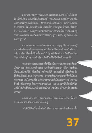 37
หลังจากเหตุการณ์นั้นอาการป่วยของเราก็ยังไม่ได้หาย
ไปเสียทีเดียว  แต่เราไม่ได้กังวลอะไรกับมันแล้ว  บางทีอาจจะเป็น
แค่อาการที่ทุกคนก็เป็นกัน สักพักเราก็ปล่อยมันไป มองว่ามันเป็น
อาการปกติ ไม่ได้ป่วยไข้อะไร ตรงนี้ถือว่าเป็นจุดเปลี่ยนของชีวิตเรา
ถ้าเราไม่ได้ไปเจอเหตุการณ์ที่มีคนตายมากขนาดนั้น  เราก็คงจมอยู่
กับความคิดเดิม และก็คงเป็นบ้าไปจริงๆ ถูกจับมัดขังอยู่ในห้อง โดน
ฉีดยาทุกวัน”
จากภาพมหกรรมแห่งความตาย  การสูญเสีย  การกอบกู้
สภาพจิตใจของตัวเองของชายหนุ่มจึงก่อเกิดแรงบันดาลใจในการ
กลับมาเขียนเรื่องสั้นอีกครั้ง  จนน�ำไปสู่หนังสือเล่มแรกในชีวิตพร้อม
กับรางวัลใหญ่ในฐานะนักเขียนเพื่อชีวิตที่ไม่ยึดติดกับกรอบเดิม
	 “ผมมองว่าวรรณกรรมเพื่อชีวิตเป็นการแสดงความเห็นอก
เห็นใจ  มองสังคมแทนที่จะมองแต่เรื่องตัวเองอย่างเดียว  จะเขียน
เรื่องแบบไหนก็ได้ เขียนถึงสังคมไหนก็ได้ แต่ควรสื่อถึงผู้อื่นด้วย ไม่
ได้เขียนถึงแค่มุมมองเฉพาะตน อาจจะเขียนจากความรู้สึกที่เป็นผล
กระทบของคนใดคนหนึ่ง แต่ผลกระทบนั้นก็เป็นผลมาจากสังคมรอบ
ข้างซึ่งเป็นการพูดถึงสภาพสังคมนั่นเอง  ผมมองว่านี่ก็คือเพื่อชีวิต
แต่ไม่ใช่เพื่อชีวิตในแบบที่จะต้องเป็นสังคมนิยม  หรือเล่าเรื่องชนชั้น
เท่านั้น”
	 นักเขียนรางวัลซีไรต์ยังกล่าวถึงเรื่องภัยน�้ำท่วมในปีนี้ที่อาจ
จะมีความน่ากลัวมากกว่านั้นซ่อนอยู่
“ภัยพิบัติคือเรื่องน�้ำท่วมใช่ไหม  แต่ผมมองว่าหลังจากนั้น
37
 