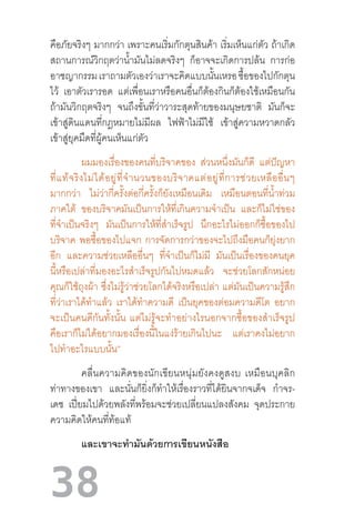 38
คือภัยจริงๆ มากกว่า เพราะคนเริ่มกักตุนสินค้า เริ่มเห็นแก่ตัว ถ้าเกิด
สถานการณ์วิกฤตว่าน�้ำมันไม่ลดจริงๆ ก็อาจจะเกิดการปล้น การก่อ
อาชญากรรมเราถามตัวเองว่าเราจะคิดแบบนั้นเหรอซื้อของไปกักตุน
ไว้ เอาตัวเรารอด แต่เพื่อนเราหรือคนอื่นก็ต้องกินก็ต้องใช้เหมือนกัน
ถ้ามันวิกฤตจริงๆ จนถึงขั้นที่ว่าวาระสุดท้ายของมนุษยชาติ มันก็จะ
เข้าสู่ดินแดนที่กฎหมายไม่มีผล ไฟฟ้าไม่มีใช้ เข้าสู่ความหวาดกลัว
เข้าสู่ยุคมืดที่ผู้คนเห็นแก่ตัว
ผมมองเรื่องของคนที่บริจาคของ ส่วนหนึ่งมันก็ดี แต่ปัญหา
ที่แท้จริงไม่ได้อยู่ที่จ�ำนวนของบริจาคแต่อยู่ที่การช่วยเหลืออื่นๆ
มากกว่า ไม่ว่ากี่ครั้งต่อกี่ครั้งก็ยังเหมือนเดิม เหมือนตอนที่น�้ำท่วม
ภาคใต้ ของบริจาคมันเป็นการให้ที่เกินความจ�ำเป็น และก็ไม่ใช่ของ
ที่จ�ำเป็นจริงๆ มันเป็นการให้ที่ส�ำเร็จรูป นึกอะไรไม่ออกก็ซื้อของไป
บริจาค พอซื้อของไปแจก การจัดการกว่าของจะไปถึงมือคนก็ยุ่งยาก
อีก และความช่วยเหลืออื่นๆ ที่จ�ำเป็นก็ไม่มี มันเป็นเรื่องของคนยุค
นี้หรือเปล่าที่มองอะไรส�ำเร็จรูปกันไปหมดแล้ว จะช่วยโลกสักหน่อย
คุณก็ใช้ถุงผ้า ซึ่งไม่รู้ว่าช่วยโลกได้จริงหรือเปล่า แต่มันเป็นความรู้สึก
ที่ว่าเราได้ท�ำแล้ว เราได้ท�ำความดี เป็นยุคของต่อมความดีโต อยาก
จะเป็นคนดีกันทั้งนั้น  แต่ไม่รู้จะท�ำอย่างไรนอกจากซื้อของส�ำเร็จรูป
คือเราก็ไม่ได้อยากมองเรื่องนี้ในแง่ร้ายเกินไปนะ แต่เราคงไม่อยาก
ไปท�ำอะไรแบบนั้น”
	 คลื่นความคิดของนักเขียนหนุ่มยังคงดูสงบ  เหมือนบุคลิก
ท่าทางของเขา และนั่นก็ยิ่งก็ท�ำให้เรื่องราวที่ได้ยินจากจเด็จ ก�ำจร-
เดช เปี่ยมไปด้วยพลังที่พร้อมจะช่วยเปลี่ยนแปลงสังคม จุดประกาย
ความคิดให้คนที่ท้อแท้
	 และเขาจะท�ำมันด้วยการเขียนหนังสือ
 