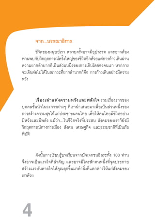 4
จาก...บรรณาธิการ
ชีวิตของมนุษย์เรา  หลายครั้งอาจมีอุปสรรค  และอาจต้อง
พานพบกับวิกฤตการณ์ครั้งใหญ่ของชีวิตอีกด้วยแต่การก้าวเดินผ่าน
ความยากล�ำบากก็เป็นส่วนหนึ่งของการเติบโตของคนเรา  หากการ
จะเดินต่อไปได้ในสภาวะที่ยากล�ำบากก็คือ การก้าวเดินอย่างมีความ
หวัง
เรื่องเล่าแห่งความหวังและพลังใจ รวมเรื่องราวของ
บุคคลชั้นน�ำในวงการต่างๆ  ที่เราน�ำเสนอมาเพื่อเป็นส่วนหนึ่งของ
การสร้างความสุขให้แก่ประชาชนคนไทย  เพื่อให้คนไทยมีชีวิตอย่าง
มีหวังและมีพลัง  แม้ว่า...ในชีวิตจริงที่ประสบ  สังคมของเราก็ยังมี
วิกฤตการณ์ทางการเมือง สังคม เศรษฐกิจ และธรรมชาติที่เป็นภัย
พิบัติ
ดังนั้นการเรียนรู้บทเรียนจากปัจเจกชนอิสระทั้ง  100  ท่าน
จึงอาจเป็นแรงใจที่ส�ำคัญ  และอาจมีใครสักคนหนึ่งที่จุดประกาย
สร้างแรงบันดาลใจให้คุณลุกขึ้นมาท�ำสิ่งที่แตกต่างให้แก่สังคมของ
เราด้วย
 