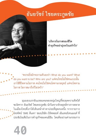 40
ธันยวัชร์ ไชยตระกูลชัย
“บริหารโอกาสของชีวิต 
ท�ำธุรกิจอย่ามุ่งหวังแต่ก�ำไร”
	
	 “พวกฝรั่งมักจะถามตัวเองว่า What do you want? What
do you want to be?  Who  are  you?  แต่คนไทยไม่ใช่คนแบบนั้น  
เราใช้ชีวิตตามโอกาส  คนไทยไม่ใช่คนโตตามกลยุทธ์  แต่จะโตตาม
โอกาส โอกาสมาถึงก็ไขว่คว้า”
	
	 มุมมองแรกอันแหลมคมของหนุ่มใหญ่ที่สะดุดความคิดได้
ชะงัดจาก  ธันยวัชร์ ไชยตระกูลชัย  นักวิเคราะห์กลยุทธ์ทางการตลาด
ในเมืองไทยที่เราได้เห็นหน้าค่าตาบ่อยที่สุดคนหนึ่ง  จากรายการ
โทรทัศน์ ‘SME ตีแตก’ ของบริษัท  เวิร์คพอยท์ เอ็นเทอร์เทนเมนท์ ที่
ประชันไอเดียในการท�ำธุรกิจของคนมีฝัน โดยต้องผ่านด่านกรรมการ
 