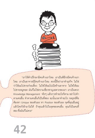 42
“เราให้ค�ำปรึกษามีคนจ้างเราไหม เราเป็นพิธีกรมีคนจ้างเรา
ไหม เราเป็นอาจารย์มีคนจ้างเราไหม ตรงนี้ถือว่าเราท�ำธุรกิจ ไม่ใช่
ว่าให้ผมไปขายก๋วยเตี๋ยว ไม่ใช่ให้ผมไปเปิดร้านอาหาร ไม่ใช่ให้ผม
ไปขายหมูทอด มันก็ไม่ใช่ความเชี่ยวชาญเฉพาะของเรา เราเป็นพวก
Knowledge Management จริงๆ แล้วการท�ำอะไรก็ตาม อย่าไปท�ำ
ตามคนอื่น ท�ำตามคนอื่นก็เป็นที่สอง ฉะนั้นเวลาท�ำอะไร กลยุทธ์คือ
ต้องหา Unique ของตัวเอง หา Position ของตัวเอง จุดที่คุณยืนอยู่
แล้วใครก็เข้ามาไม่ได้ ถ้าคุณเข้าไปในจุดของคนอื่น คุณก็เป็นคนที่
สอง ซึ่งมันก็ไม่ควร”
 