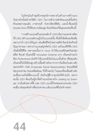 44
ในปัจจุบันถ้าพูดถึงกลยุทธ์การตลาดในด้านการสร้างแรง
บันดาลใจนั้นมักจะใช้ตัว CEO ในการเข้ามาผลักดันแบรนด์นั้นด้วย
ตัวเองอย่างคุณตัน ภาสกรนที กับชาเขียวอิชิตัน และน�้ำดื่มผลไม้
Double Drink ที่ได้รับความนิยมสูง ธันยวัชร์เองก็มีมุมมองต่อเรื่องนี้
	 “การสร้างแบรนด์ในระยะหลัง ถ้า CEO มีความแตกต่างต้อง
ใช้ CEO สร้างแบรนด์ควบคู่ไปกับแบรนด์นั้น ซึ่งมีทั้งข้อดีและข้อเสีย
เพราะว่าถ้า CEO มีปัญหา เช่นเสียชีวิตไปอย่างสตีฟ จ็อบส์ มันก็จะมี
ปัญหาตามมา เพราะว่าแบรนด์ผูกติดกับ CEO แต่ในแง่ดีก็คือ CEO
เป็นสิ่งที่มีชีวิต เพราะฉะนั้นการ move ท�ำให้แบรนด์มันสดใหม่เช่น
สตีฟ จ็อบส์ เป็นคนที่มี Innovation Extreme มาก เป็นคนท�ำอะไร
ต้อง Perfectionist มันก็ท�ำให้แบรนด์เป็นไปแบบนั้นด้วย หรือคุณตัน
เป็นคนที่ไม่ได้เรียนสูง สร้างเนื้อสร้างตัวมาจากการไม่มีอะไรเลย แล้ว
พอรวยก็ท�ำ CSR (Corporate Social Responsibility) ช่วยเหลือพี่
น้องประชาชน ช่วยเหลือสังคม ก็ได้ใจคนไป ในขณะที่คนอื่นสร้างตัว
เองขึ้นมาแต่ไม่มีลีลาแบบนี้ มันก็จะรู้สึกว่าคุณไม่ได้ท�ำอะไร เพราะ
ฉะนั้น CEO ต้องเป็นผู้น�ำที่สร้างแรงบันดาลใจ Leading by Exam-
ple ว่าเป็นตัวอย่างที่ดี และ CEO แบบนี้ก็จะส่งผลกระทบต่อ CEO
คนอื่น เช่นคุณตันท�ำเพื่อประชาชน แล้วแบรนด์อื่นไม่ท�ำเหรอ?
 