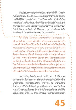 45
	 ธันยวัชร์บอกว่านักธุรกิจที่จะเป็นแรงบันดาลใจได้ นักธุรกิจ
คนนั้นจะต้องเป็นSocialEntrepreneurหมายความว่าเป็นผู้ประกอบ
การที่ไม่ได้ให้ความสนใจกับการสร้างก�ำไรอย่างเดียว ต้องคิดถึงเรื่อง
การเปลี่ยนสังคมด้วย ท�ำยังไงที่จะท�ำให้สังคมนี้เข้มแข็ง ให้คนในชาติ
สามารถสู้รบปรบมือได้ แม้ธรรมชาติของนักธุรกิจจะต้องคิดในการหา
ก�ำไรกับสังคม แต่เมื่อสังคมท�ำให้คุณรวย คุณจะช่วยสังคมกลับคืน
อย่างไร ท�ำดีได้โดยไม่ต้องหวั่นเกรงในเรื่องความจริงใจ
	 “ค�ำถามคือ ถ้าท�ำดีแล้วคิดว่าสร้างภาพจะไปกลัวอะไร ถ้า
สร้างภาพด้วยการท�ำความดี  ก็ดีกว่าสร้างภาพด้วยการไม่ท�ำอะไร
เลย คนที่ไม่ท�ำอะไรเลยก็ไม่เคยผิด ท�ำอะไรสักอย่างมันก็ต้องผิด หรือ
คุณจะไม่อยากผิดด้วยการไม่ท�ำอะไรเลย ถ้าถามว่าชีวิตนี้ไม่ท�ำอะไร
เลยแล้วจะเกิดมาท�ำไม สังคมไม่ได้ย�่ำแย่เพราะมีคนท�ำดีเยอะนะ แต่
สังคมจะย�่ำแย่เพราะมีคนท�ำชั่วเยอะมากกว่า”  ชายหนุ่มยกตัวอย่าง
บิล เกตส์ เจ้าของไมโครซอฟต์ โฮวาร์ด ชูทส์ ผู้สร้างแบรนด์กาแฟ
สตาร์บัคส์ กระทั่งมาร์ค ซัคเกอร์เบิร์ก ซีอีโอหนุ่มผู้ก่อตั้งเฟซบุ๊ก ต่าง
ก็ทุ่มเงินจ�ำนวนมหาศาลเพื่อช่วยเหลือองค์กรทางสังคม พูดง่ายๆ ว่า
ประเทศชาติเป็นแบบนี้ จะรอนักการเมืองมาช่วยประชาชนก็คงไม่ทัน
แล้ว คนที่เป็น CEO ต้องลุกขึ้นมาท�ำอะไรสักอย่างด้วยตัวเอง
“เพราะว่าธุรกิจสมัยก่อนเห็นผลก�ำไรเยอะ  ท�ำให้คนมอง
ว่าการท�ำธุรกิจคือการชอบเอาเปรียบคนอื่น  นักธุรกิจเป็นปีศาจร้าย
นักธุรกิจเลยต้องรับผิดชอบต่อสังคม ยกตัวอย่างเช่น บ้านพนักงาน
น�้ำท่วม  ญาติพี่น้องก�ำลังแย่  คุณจะให้เขามาท�ำงานทุกวันได้ไหม
คุณไม่มีเงินชดเชยหรือช่วยเหลือ แต่กลับไล่เขาออกไปเลย อันนี้ก็คือ
ไม่รับผิดชอบต่อพนักงาน   ถามว่าถ้าคุณปล่อยสารพิษออกมาแล้ว
 