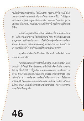 46
คุณไม่มีการชดเชยชาวบ้าน ไม่มีเงินช่วย จะเอาแต่ก�ำไร อันนี้ไม่ได้
เพราะว่าภาคประชาชนจะส�ำคัญมากในอนาคตจากนี้ไป ไม่ใช่ดูแล
แต่ Investor คุณต้องดูแล Stakeholder พนักงาน Supplier ชุมชน
แม้กระทั่งสื่อมวลชน คุณต้องบาลานซ์สี่ห้าตัวนี้ คุณถึงจะอยู่ได้อย่าง
ยั่งยืน
อย่างเรื่องคุณตันเป็นแรงบันดาลใจในแง่ที่ว่าคนไม่ต้องเรียน
สูง ไม่ต้องรูปหล่อพ่อรวย ไม่ต้องมีตระกูลใหญ่ ขอให้มุมานะอย่าง
ชาญฉลาด รอจังหวะโอกาสมา เมื่อฟ้าปิดจงสุ่มเตรียมความพร้อม
รอและเพียรพยายามสะสมองค์ความรู้ สะสมทรัพยากร สะสมปัจจัย
บางอย่างให้ส�ำเร็จไว้ พอฟ้าเปิดจะได้ทะยานเป็นมังกรฟ้า”
ดูเหมือนว่าธันยวัชร์ก�ำลังจะเปิดเผยถึงเคล็ดลับในการ
ประสบความส�ำเร็จ
“เราจะดูความส�ำเร็จของคนอื่นต้องดูทั้งต้นน�้ำ กลางน�้ำ และ
ปลายน�้ำ ไม่ใช่ดูวันที่เขาประสบความส�ำเร็จวันเดียวก็เสร็จ แต่ส่วน
อื่นไม่ดู  นี่ไม่ใช่วิธีการที่ถูกต้อง  และคุณควรพยายามเตรียมความ
พร้อม  หาปัจจัยความส�ำเร็จในสิ่งที่คุณประสงค์ในวิชาชีพของคุณ
แล้วรอโอกาส การเตรียมความพร้อมนั้นคือการวางแผน เมื่อโอกาส
มาถึงจะได้ Execution คนบางคนโอกาสมา แต่ไม่พร้อมโอกาสก็ลอย
ไปไกล คนบางคนไม่มีโอกาสเลยแต่มีความพร้อม ก็สร้างโอกาสขึ้น
มาเองได้เหมือนคุณตัน”
46
 