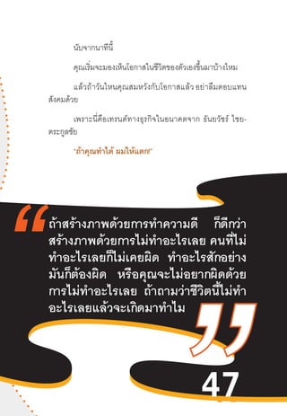 47
นับจากนาทีนี้
คุณเริ่มจะมองเห็นโอกาสในชีวิตของตัวเองขึ้นมาบ้างไหม
แล้วถ้าวันไหนคุณสมหวังกับโอกาสแล้ว อย่าลืมตอบแทน
สังคมด้วย  
เพราะนี่คือเทรนด์ทางธุรกิจในอนาคตจาก  ธันยวัชร์  ไชย-
ตระกูลชัย
“ถ้าคุณท�ำได้ ผมให้แตก!”
ถ้าสร้างภาพด้วยการท�ำความดี ก็ดีกว่า
สร้างภาพด้วยการไม่ท�ำอะไรเลย คนที่ไม่
ท�ำอะไรเลยก็ไม่เคยผิด ท�ำอะไรสักอย่าง
มันก็ต้องผิด หรือคุณจะไม่อยากผิดด้วย
การไม่ท�ำอะไรเลย ถ้าถามว่าชีวิตนี้ไม่ท�ำ
อะไรเลยแล้วจะเกิดมาท�ำไม
47
 