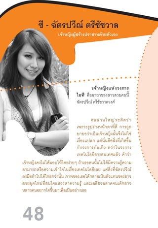 48
ซี - ฉัตรปวีณ์ ตรีชัชวาล
‘เจ้าหญิงแห่งวงการ
ไอที’  คือฉายาของสาวสวยคนนี้
ฉัตรปวีณ์ ตรีชัชวาลวงศ์
คนส่วนใหญ่จะคิดว่า
เพราะรูปร่างหน้าตาที่ดี  การถูก
ยกยอว่าเป็นเจ้าหญิงนั้นจึงไม่ใช่
เรื่องแปลก  แต่นั่นคือสิ่งที่เกิดขึ้น
กับวงการบันเทิง  ทว่าในวงการ
เทคโนโลยีสารสนเทศแล้ว  ค�ำว่า
เจ้าหญิงคงไม่ได้มอบให้ใครง่ายๆ  ถ้าเธอคนนั้นไม่ได้มีความรู้ความ
สามารถหรือความเข้าใจในเรื่องเทคโนโลยีเลย  แต่สิ่งที่ฉัตรปวีณ์
ลงมือท�ำไปได้ไกลกว่านั้น  ภาพของเธอได้กลายเป็นตัวแทนของสาว
สวยยุคใหม่ที่สนใจแสวงหาความรู้  และเฉลียวฉลาดจนเด็กสาว
หลายคนอยากโตขึ้นมาเพื่อเป็นอย่างเธอ
เจ้าหญิงผู้สร้างปราสาทด้วยตัวเอง
 