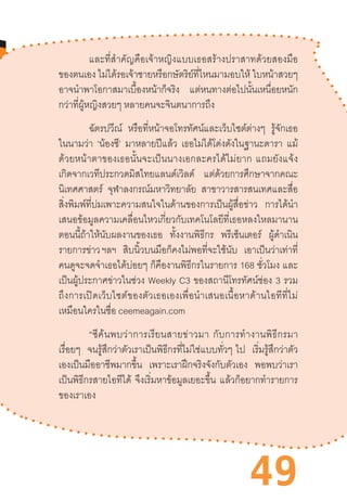 49
และที่ส�ำคัญคือเจ้าหญิงแบบเธอสร้างปราสาทด้วยสองมือ
ของตนเอง ไม่ได้รอเจ้าชายหรือกษัตริย์ที่ไหนมามอบให้ ใบหน้าสวยๆ
อาจน�ำพาโอกาสมาเบื้องหน้าก็จริง แต่หนทางต่อไปนั้นเหนื่อยหนัก
กว่าที่ผู้หญิงสวยๆ หลายคนจะจินตนาการถึง	
ฉัตรปวีณ์ หรือที่หน้าจอโทรทัศน์และเว็บไซต์ต่างๆ รู้จักเธอ
ในนามว่า ‘น้องซี’ มาหลายปีแล้ว เธอไม่ได้โด่งดังในฐานะดารา แม้
ด้วยหน้าตาของเธอนั้นจะเป็นนางเอกละครได้ไม่ยาก  แถมยังแจ้ง
เกิดจากเวทีประกวดมิสไทยแลนด์เวิลด์ แต่ด้วยการศึกษาจากคณะ
นิเทศศาสตร์ จุฬาลงกรณ์มหาวิทยาลัย สาขาวารสารสนเทศและสื่อ
สิ่งพิมพ์ที่บ่มเพาะความสนใจในด้านของการเป็นผู้สื่อข่าว การได้น�ำ
เสนอข้อมูลความเคลื่อนไหวเกี่ยวกับเทคโนโลยีที่เธอหลงใหลมานาน
ตอนนี้ถ้าให้นับผลงานของเธอ ทั้งงานพิธีกร พรีเซ็นเตอร์ ผู้ด�ำเนิน
รายการข่าว ฯลฯ สิบนิ้วบนมือก็คงไม่พอที่จะใช้นับ เอาเป็นว่าเท่าที่
คนดูจะจดจ�ำเธอได้บ่อยๆ ก็คืองานพิธีกรในรายการ 168 ชั่วโมง และ
เป็นผู้ประกาศข่าวในช่วง Weekly C3 ของสถานีโทรทัศน์ช่อง 3 รวม
ถึงการเปิดเว็บไซต์ของตัวเธอเองเพื่อน�ำเสนอเนื้อหาด้านไอทีที่ไม่
เหมือนใครในชื่อ ceemeagain.com
“ซีค้นพบว่าการเรียนสายข่าวมา  กับการท�ำงานพิธีกรมา
เรื่อยๆ จนรู้สึกว่าตัวเราเป็นพิธีกรที่ไม่ใช่แบบทั่วๆ  ไป เริ่มรู้สึกว่าตัว
เองเป็นมืออาชีพมากขึ้น เพราะเราฝึกจริงจังกับตัวเอง พอพบว่าเรา
เป็นพิธีกรสายไอทีได้ จึงเริ่มหาข้อมูลเยอะขึ้น แล้วก็อยากท�ำรายการ
ของเราเอง
 