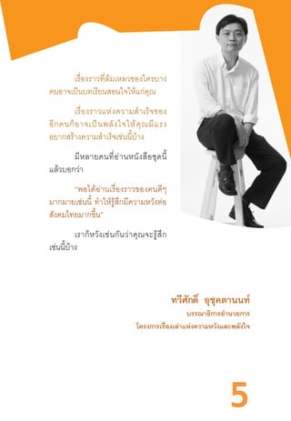 5
เรื่องราวที่ล้มเหลวของใครบาง
คนอาจเป็นบทเรียนสอนใจให้แก่คุณ
เรื่องราวแห่งความส�ำเร็จของ
อีกคนก็อาจเป็นพลังใจให้คุณมีแรง
อยากสร้างความส�ำเร็จเช่นนี้บ้าง
มีหลายคนที่อ่านหนังสือชุดนี้
แล้วบอกว่า
“พอได้อ่านเรื่องราวของคนดีๆ
มากมายเช่นนี้  ท�ำให้รู้สึกมีความหวังต่อ
สังคมไทยมากขึ้น”
เราก็หวังเช่นกันว่าคุณจะรู้สึก
เช่นนี้บ้าง
			 ทวีศักดิ์ อุชุคตานนท์
บรรณาธิการอ�ำนวยการ
โครงการเรื่องเล่าแห่งความหวังและพลังใจ
 
