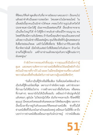 51
ที่ซีตอบก็คือค�ำพูดเดียวกับที่อาจารย์ของเราเคยบอกว่า  เรียนจบไป
แล้วอย่าท�ำตัวเป็นมลภาวะของโลก โดยเฉพาะในโลกออนไลน์ ใน
เมื่อสมัยนี้ทุกคนเป็นนักข่าวได้หมด  เจออะไรก็ถ่ายรูปแล้วทวิตให้
ประชาชนชาวโลกได้รู้ มันอาจจะมีผลต่อคนก็ได้ เรื่องเล็กอาจกลาย
เป็นเรื่องใหญ่ก็ได้  ท�ำให้รู้สึกว่าคนรับข่าวต้องมีวิจารณญาณ  คน
โพสต์ก็ต้องมีความรับผิดชอบ ถ้าวันหนึ่งคุณคิดว่าคุณเป็นบลอกเกอร์
แล้วอยากเป็นนักข่าวที่มีผลต่อผู้คน คุณก็ต้องคิดดีกับผู้คนพอสมควร
ติเพื่อก่อย่อมเกิดผล แต่ถ้าไม่ได้ติเพื่อก่อ ซีเชื่อว่าเราก็รับเฉพาะสิ่ง
ที่เราคิดว่ามันดี เปิดใจรับแต่อย่าไปซีเรียสอะไรกับมันมาก ถ้าเราไม่
อ่านก็ไม่รู้สึกอะไร แต่ถ้าเราอ่านแล้วหมกมุ่นกับความรู้สึกแย่มากๆ
มันหดหู่นะ”
ก�ำลังใจจากครอบครัวที่อบอุ่น  จากคุณแม่ที่เป็นยิ่งกว่าผู้
ดูแล และคมความคิดจากการอ่านหนังสือที่ช่วยให้เธอมีพลังก้าวไป
ต่อในเป้าหมายที่วางไว้ แม้ tablet ในมือจะมีอยู่หลายเครื่อง แต่เธอก็
ขอวางมันลงเพื่อที่จะสัมผัสกับการอ่านความรู้บนหนังสือจริงๆ
“วันที่เราเป็นที่รู้จักหรือมีชื่อเสียง วันที่สปอตไลท์ส่องเข้ามา
เป็นวันที่รู้สึกแย่น้อยที่สุด เพราะเราก�ำลังมีความสุข แต่ว่าช่วงเวลา
ที่ผ่านมาไม่ได้มีอะไรง่าย การสร้างความน่าเชื่อถือกับคน หรือตอน
ที่งานต่างๆ ของเรายังไม่ได้เป็นที่ยอมรับ เหมือนว่าก�ำลังปลูกต้นไม้
แล้วค่อยๆ ดูมันโต ไม่ใช่เร่งปุ๋ยให้โต มันก็อาจจะตายเร็ว ซีโชคดีที่มี
คุณแม่ มีครอบครัวคอยผลักดันตลอดเวลาให้พร้อมจะสู้ต่อ นอกจาก
เรื่องนี้เวลาที่เราอยู่กับตัวเองเยอะก็คือตอนอ่านหนังสือ ช่วงที่ไม่ได้
อ่านหนังสือที่ให้แรงบันดาลใจเลยมันหดหู่ เหมือนเราไม่มีที่พึ่ง เขาถึง
บอกว่าการอ่านหนังสือเหมือนเราคุยกับนักปราชญ์ กว่าหนังสือเล่ม
 
