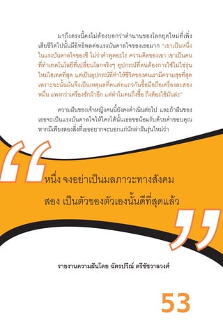 53
มาถึงตรงนี้คงไม่ต้องบอกว่าต�ำนานของโลกยุคใหม่ที่เพิ่ง
เสียชีวิตไปนั้นมีอิทธิพลต่อแรงบันดาลใจของเธอมาก  “เขาเป็นหนึ่ง
ในแรงบันดาลใจของซี ไม่ว่าค�ำพูดอะไร ความคิดของเขา เขาเป็นคน
ที่ท�ำเทคโนโลยีที่เปลี่ยนโลกจริงๆ  อุปกรณ์ที่คนต้องการใช้ไม่ใช่รุ่น
ใหม่ไฮเทคที่สุด แต่เป็นอุปกรณ์ที่ท�ำให้ชีวิตของคนเรามีความสุขที่สุด
เพราะฉะนั้นมันจึงเป็นเหตุผลที่คนต่อแถวกันซื้อมือถือเครื่องละสอง
หมื่น แพงกว่าเครื่องซักผ้าอีก แต่ท�ำไมคนถึงซื้อ ถึงต้องใช้มันล่ะ”
ความฝันของเจ้าหญิงคนนี้ยังคงด�ำเนินต่อไป และถ้าฝันของ
เธอจะเป็นแรงบันดาลใจให้ใครได้นั้นเธอขอน้อมรับด้วยค�ำขอบคุณ
หากมีเพียงสองสิ่งที่เธออยากจะบอกแก่นักล่าฝันรุ่นใหม่ว่า
รายงานความฝันโดย ฉัตรปวีณ์ ตรีชัชวาลวงศ์
	
หนึ่ง จงอย่าเป็นมลภาวะทางสังคม
สอง เป็นตัวของตัวเองนั้นดีที่สุดแล้ว
 