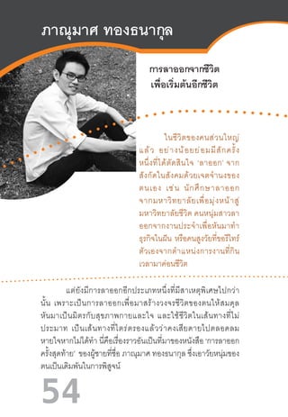 54
ภาณุมาศ ทองธนากุล
การลาออกจากชีวิต
เพื่อเริ่มต้นอีกชีวิต
ในชีวิตของคนส่วนใหญ่
แล้ว  อย่างน้อยย่อมมีสักครั้ง
หนึ่งที่ได้ตัดสินใจ  ‘ลาออก’ จาก
สังกัดในสังคมด้วยเจตจ�ำนงของ
ตนเอง  เช่น  นักศึกษาลาออก
จากมหาวิทยาลัยเพื่อมุ่งหน้าสู่
มหาวิทยาลัยชีวิต คนหนุ่มสาวลา
ออกจากงานประจ�ำเพื่อหันมาท�ำ
ธุรกิจในฝัน หรือคนสูงวัยที่ขอรีไทร์
ตัวเองจากต�ำแหน่งการงานที่กิน
เวลามาค่อนชีวิต 
แต่ยังมีการลาออกอีกประเภทหนึ่งที่มีสาเหตุพิเศษไปกว่า
นั้น  เพราะเป็นการลาออกเพื่อมาสร้างวงจรชีวิตของตนให้สมดุล
หันมาเป็นมิตรกับสุขภาพกายและใจ  และใช้ชีวิตในเส้นทางที่ไม่
ประมาท  เป็นเส้นทางที่ไตร่ตรองแล้วว่าคงเสียดายไปตลอดลม
หายใจหากไม่ได้ท�ำ นี่คือเรื่องราวอันเป็นที่มาของหนังสือ ‘การลาออก
ครั้งสุดท้าย’ ของผู้ชายที่ชื่อ ภาณุมาศ ทองธนากุล ซึ่งเอาวัยหนุ่มของ
ตนเป็นเดิมพันในการพิสูจน์  
 