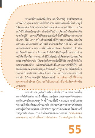 55
“เราเคยมีความฝันหนึ่งก้อน ลองนึกภาพดู ลองจินตนาการ
ภาพที่ไม่ว่าคุณจะท�ำงานหรือไม่ก็ตาม  แต่จะมีเงินหมื่นนึงเข้าบัญชี
ให้คุณพอที่จะใช้จ่ายไม่ขาดมือในแต่ละเดือน  ถามว่าดีไหม เราเป็น
คนใช้เงินประหยัดอยู่แล้ว ถ้าอยู่แต่กับบ้าน-เดือนหนึ่งเงินแค่สองพัน
บาทก็อยู่ได้ เราจะได้ไม่ต้องเอาเวลาไปท�ำสิ่งที่ไม่ได้อยากท�ำ อยาก
เดินทางก็ได้  เอาเวลาไปเขียนหนังสือที่ตัวเองอยากเขียน  มันเป็น
ความฝัน เป็นการเปิดโลกใหม่ด้วยค�ำถามสั้นๆ  ว่าถ้ามีเงินเข้าทุก
เดือนโดยไม่ว่าจะท�ำงานหรือไม่ก็ตาม  มันจะเป็นอย่างไร  ส�ำหรับ
เรามันคงวิเศษมาก  แล้วเราจะท�ำยังไงให้ไปถึงจุดนั้น  จากการอ่าน
หนังสือเกี่ยวกับการลงทุน  ถ้ามีเงินก้อนใหญ่เพียงพอจะไปลงทุนใน
การลงทุนที่ปลอดภัย มันจะก่อเกิดความฝันนี้ได้จริง ตอนที่ตัดสินใจ
ลาออกครั้งสุดท้าย แม้ตอนนั้นเงินเก็บมีไม่เยอะเท่าเป้าที่ตั้งไว้ แต่
มันมีเพียงพอที่จะน�ำไปลงทุนแล้วมีเงินเข้ามาทุกเดือน ทีนี้แม้สิ่งที่เรา
รักมันจะไม่ก่อให้เกิดรายได้อะไรมากมาย และถึงบางช่วงเราจะไม่มี
งานท�ำ ยังไงเราจะอยู่ได้ ไม่อดตายแน่” ความคิดแรกเริ่มที่ท้าทาย
สูตรความส�ำเร็จของผู้คน  แต่ก็เป็นความสุ่มเสี่ยงอันคุ้มค่าส�ำหรับ
ภาณุมาศ 
 จากเด็กชายบุคลิกเรียบร้อย  เติบโตมาในครอบครัวชนชั้น
กลางที่ยังต้องท�ำงานหนักเพื่อความอยู่รอด  และครอบครัวทองธนา-
กุลก็พบเจอวิกฤตเศรษฐกิจครั้งใหญ่เมื่อปี พ.ศ.2526 เขาเห็นภาพ
ของแม่ที่เป็นเพียงแม่บ้านแต่ต้องออกมาช่วยพ่อท�ำงานข้างนอก
ความรู้สึกในตอนนั้นของเด็กชายภาณุมาศจึงเริ่มสัมผัสถึงค�ำถามที่
ใหญ่เกินวัยของตน ว่าอะไรคือความแน่นอนของชีวิต “มันจึงเกิดค�ำ
ถามหลายๆ อย่างในเรื่องความไม่แน่นอน บ้านเคยมีฐานะในระดับ
 