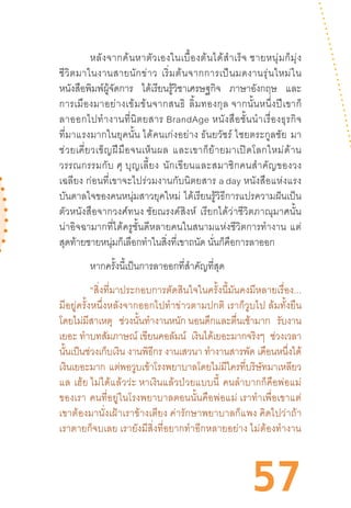 57
หลังจากค้นหาตัวเองในเบื้องต้นได้ส�ำเร็จ ชายหนุ่มก็มุ่ง
ชีวิตมาในงานสายนักข่าว  เริ่มต้นจากการเป็นมดงานรุ่นใหม่ใน
หนังสือพิมพ์ผู้จัดการ ได้เรียนรู้วิชาเศรษฐกิจ ภาษาอังกฤษ และ
การเมืองมาอย่างเข้มข้นจากสนธิ  ลิ้มทองกุล จากนั้นหนึ่งปีเขาก็
ลาออกไปท�ำงานที่นิตยสาร BrandAge หนังสือชั้นน�ำเรื่องธุรกิจ
ที่มาแรงมากในยุคนั้น ได้คนเก่งอย่าง ธันยวัชร์ ไชยตระกูลชัย  มา
ช่วยเคี่ยวเข็ญฝีมือจนเห็นผล  และเขาก็ย้ายมาเปิดโลกใหม่ด้าน
วรรณกรรมกับ ศุ บุญเลี้ยง  นักเขียนและสมาชิกคนส�ำคัญของวง
เฉลียง ก่อนที่เขาจะไปร่วมงานกับนิตยสาร a day หนังสือแห่งแรง
บันดาลใจของคนหนุ่มสาวยุคใหม่  ได้เรียนรู้วิธีการแปรความฝันเป็น
ตัวหนังสือจากวงศ์ทนง ชัยณรงค์สิงห์  เรียกได้ว่าชีวิตภาณุมาศนั้น
น่าอิจฉามากที่ได้ครูชั้นดีหลายคนในสนามแห่งชีวิตการท�ำงาน  แต่
สุดท้ายชายหนุ่มก็เลือกท�ำในสิ่งที่เขาถนัด นั่นก็คือการลาออก  
หากครั้งนี้เป็นการลาออกที่ส�ำคัญที่สุด 
“สิ่งที่มาประกอบการตัดสินใจในครั้งนี้มันคงมีหลายเรื่อง...
มีอยู่ครั้งหนึ่งหลังจากออกไปท�ำข่าวตามปกติ เราก็วูบไป ล้มทั้งยืน
โดยไม่มีสาเหตุ ช่วงนั้นท�ำงานหนัก นอนดึกและตื่นเช้ามาก รับงาน
เยอะ ท�ำบทสัมภาษณ์ เขียนคอลัมน์ เงินได้เยอะมากจริงๆ ช่วงเวลา
นั้นเป็นช่วงเก็บเงิน งานพิธีกร งานเสวนา ท�ำงานสารพัด เดือนหนึ่งได้
เงินเยอะมาก แต่พอวูบเข้าโรงพยาบาลโดยไม่มีใครที่บริษัทมาเหลียว
แล  เฮ้ย ไม่ได้แล้วว่ะ หาเงินแล้วป่วยแบบนี้  คนล�ำบากก็คือพ่อแม่
ของเรา  คนที่อยู่ในโรงพยาบาลตอนนั้นคือพ่อแม่ เราท�ำเพื่อเขาแต่
เขาต้องมานั่งเฝ้าเราข้างเตียง ค่ารักษาพยาบาลก็แพง คิดไปว่าถ้า
เราตายก็จบเลย เรายังมีสิ่งที่อยากท�ำอีกหลายอย่าง ไม่ต้องท�ำงาน
 