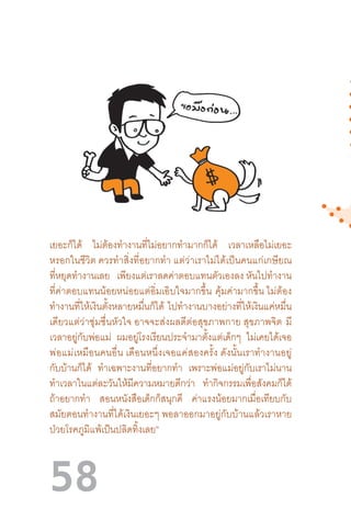 58
เยอะก็ได้ ไม่ต้องท�ำงานที่ไม่อยากท�ำมากก็ได้ เวลาเหลือไม่เยอะ
หรอกในชีวิต ควรท�ำสิ่งที่อยากท�ำ แต่ว่าเราไม่ได้เป็นคนแก่เกษียณ
ที่หยุดท�ำงานเลย เพียงแต่เราลดค่าตอบแทนตัวเองลง หันไปท�ำงาน
ที่ค่าตอบแทนน้อยหน่อยแต่อิ่มเอิบใจมากขึ้น  คุ้มค่ามากขึ้น ไม่ต้อง
ท�ำงานที่ให้เงินตั้งหลายหมื่นก็ได้ ไปท�ำงานบางอย่างที่ให้เงินแค่หมื่น
เดียวแต่ว่าชุ่มชื่นหัวใจ อาจจะส่งผลดีต่อสุขภาพกาย สุขภาพจิต  มี
เวลาอยู่กับพ่อแม่ ผมอยู่โรงเรียนประจ�ำมาตั้งแต่เด็กๆ ไม่เคยได้เจอ
พ่อแม่เหมือนคนอื่น เดือนหนึ่งเจอแค่สองครั้ง ดังนั้นเราท�ำงานอยู่
กับบ้านก็ได้ ท�ำเฉพาะงานที่อยากท�ำ เพราะพ่อแม่อยู่กับเราไม่นาน
ท�ำเวลาในแต่ละวันให้มีความหมายดีกว่า ท�ำกิจกรรมเพื่อสังคมก็ได้
ถ้าอยากท�ำ สอนหนังสือเด็กก็สนุกดี ค่าแรงน้อยมากเมื่อเทียบกับ
สมัยตอนท�ำงานที่ได้เงินเยอะๆ พอลาออกมาอยู่กับบ้านแล้วเราหาย
ป่วยโรคภูมิแพ้เป็นปลิดทิ้งเลย”  
 