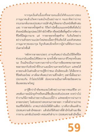 59
จากจุดเริ่มต้นนี้เองที่หลายคนเมื่อได้ฟังแนวทางของ
ภาณุมาศแล้วเกิดความสนใจเป็นอย่างมาก  จนเขาคิดว่าน่าจะ
รวบรวมกลั่นกรองประสบการณ์ส�ำคัญให้ออกมาเป็นหนังสือสักเล่ม
และ  ‘การลาออกครั้งสุดท้าย’  ก็ถือก�ำเนิดขึ้นบนแผงหนังสือที่เต็มไป
ด้วยหนังสือปลุกปลอบให้ก�ำลังใจชีวิต หรือหนังสือที่พูดถึงการจัดการ
ชีวิตที่มีอยู่มากมาย แต่ ‘การลาออกครั้งสุดท้าย’ ก็แจ้งเกิดอย่าง
สง่างามด้วยความแปลกใหม่ของเนื้อหาที่จับต้องได้ และตัวตนของ
ภาณุมาศ ทองธนากุล  ก็ถูกค้นพบอีกครั้งจากผู้อ่านที่ต้องการแรง
บันดาลใจชั้นดี  
“หลังจากลาออกบ่อยๆ  เราจะค้นพบว่ามันเป็นวิธีคิดที่ผิด
ช่วงแรกมันเหมือนได้อิสรภาพ  ทุกครั้งที่ลาออกเราดีใจทุกครั้งเลย
นะ ถึงแม้จะเป็นภาวะความยากล�ำบากในการเขียนจดหมายลาออก
ขอลาออกกับหัวหน้าที่รักเราและมีความคาดหวังกับเรา  แต่พอได้
ลาออกแล้วในส่วนลึกเราจะรู้สึกว่าชนะ เป็นอิสระแล้ว  ได้เลือกทาง
ชีวิตตัวเองใหม่ เราเพิ่งมาค้นพบว่าความดีใจเล็กๆ เหล่านี้เมื่อเอามา
ประกอบกัน ถ้าไม่ระวังให้ดี มันจะกลายเป็นภาพจิ๊กซอว์ของความ
ล้มเหลวขนาดใหญ่ 
เรารู้สึกว่าถ้าต้องชนะอะไรสักอย่างเราอยากชนะชีวิต  เรา
เคยสัมภาษณ์นักธุรกิจหรือคนมีชื่อเสียงระดับประเทศ  ระหว่างไป
ท�ำงานก็มีภาพฝันว่าอยากเป็นแบบนี้บ้าง  แต่พอหลังจากผ่านการ
ลาออกบ่อยๆ ในช่วงระหว่างทบทวนการลาออก การตั้งค�ำถามว่าจะ
ชนะชีวิตได้ยังไง เราพบว่ามันไม่ได้มีด้านเดียว บางทีเราเห็นแค่ด้าน
ประสบความส�ำเร็จของเขา แล้วมันก็มีตัวอย่างที่ส�ำเร็จในด้านอาชีพ
การงาน แต่กลับป่วยหนัก ครอบครัวล�ำบาก ประสบความส�ำเร็จเรื่อง
 