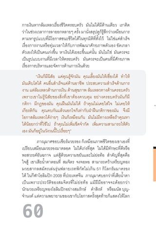 60
การเงินหากล้มเหลวเรื่องชีวิตครอบครัว มันไม่ได้มีด้านเดียว เราคิด
ว่าในช่วงเวลาการลาออกหลายๆ ครั้ง มานั่งสรุปดูก็รู้สึกว่าเหมือนการ
ตามหารูปแบบที่มีโอกาสชนะชีวิตได้ในทุกมิติที่ตั้งไว้ ไม่ใช่แค่ส�ำเร็จ
เรื่องการงานหรือทุ่มเวลาให้กับการพัฒนาศักยภาพตัวเอง ขัดเกลา
ตัวเองให้เป็นคนเก่งขึ้น หาเงินได้เยอะขึ้นแค่นั้น มันไม่ใช่ มันควรจะ
เป็นรูปแบบงานที่มีเวลาให้ครอบครัว มันควรจะเป็นคนที่มีศักยภาพ
เรื่องการบริหารและจัดการด้านการเงินด้วย 
“เงินก็มีนิสัย แค่คุณรู้จักมัน คุณเลี้ยงมันให้เชื่องได้ ท�ำให้
มันเติบโตได้ คนอื่นส�ำเร็จแค่ด้านอาชีพ ประสบความส�ำเร็จด้านการ
งาน แต่ล้มเหลวด้านการเงิน ด้านสุขภาพ ล้มเหลวทางด้านครอบครัว
เพราะเขาไม่รู้นิสัยของสิ่งที่เขาต้องควบคุม  อย่างครอบครัวมันก็มี
กติกา มีกฎของมัน คุณฝืนมันไม่ได้ ถ้าคุณไม่เคยใส่ใจ ไม่เคยให้
เกียรติกัน คุณคบกันแล้วนอกใจก็เท่ากับฝ่าฝืนกติกาของมัน จึงมี
โอกาสล้มเหลวได้ง่ายๆ เงินก็เหมือนกัน มันไม่มีทางเหลือถ้าคุณหา
ได้น้อยกว่าที่ใช้ไป ถ้าคุณไม่เพิ่มขีดจ�ำกัด เพิ่มความสามารถให้ตัว
เอง มันก็อยู่ในวังวนนี้ไปเรื่อยๆ”  
 ภาณุมาศชอบเชียร์มวยรอง ก็เหมือนภาพชีวิตของเขาเองที่
เปรียบเสมือนมวยรองมาตลอด ไม่ได้เก่งที่สุด ไม่ได้มีทักษะที่ดีหรือ
พรสวรรค์อันฉกาจ แต่สู้ด้วยความขยันและไม่ย่อท้อ ส�ำคัญที่สุดคือ
ใจสู้ เขาเสียน�้ำตาตอนที่ สมจิตร จงจอหอ สามารถคว้าเหรียญทอง
มวยสากลสมัครเล่นรุ่นฟลายเวทพิกัดไม่เกิน 51 กิโลกรัมมาครอง
ได้ ในกีฬาโอลิมปิก 2008 ที่ประเทศจีน ภาณุมาศบอกว่าที่เสียน�้ำตา
เป็นเพราะประวัติของสมจิตรที่ไม่ย่อท้อ  แม้ฝีมืออาจจะด้อยกว่า
นักมวยเหรียญทองโอลิมปิกอย่างสมรักษ์ ค�ำสิงห์ หรือมนัส บุญ-
จ�ำนงค์ แต่ความพยายามของเขากับโอกาสครั้งสุดท้ายก็แสดงให้โลก
 