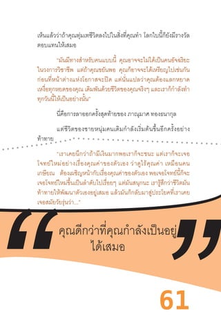 61
เห็นแล้วว่าถ้าคุณทุ่มเทชีวิตลงไปในสิ่งที่คุณท�ำ  โลกใบนี้ก็ยังมีรางวัล
ตอบแทนให้เสมอ 
“มันมีทางส�ำหรับคนแบบนี้ คุณอาจจะไม่ได้เป็นคนอัจฉริยะ
ในวงการวิชาชีพ แต่ถ้าคุณขยันพอ คุณก็อาจจะได้เหรียญไปเช่นกัน
ก่อนที่หน้าต่างแห่งโอกาสจะปิด  แต่นั่นแปลว่าคุณต้องแลกหยาด
เหงื่อทุกหยดของคุณ เดิมพันด้วยชีวิตของคุณจริงๆ และเราก็ก�ำลังท�ำ
ทุกวันนี้ให้เป็นอย่างนั้น” 
นี่คือการลาออกครั้งสุดท้ายของ ภาณุมาศ ทองธนากุล
แต่ชีวิตของชายหนุ่มคนเดิมก�ำลังเริ่มต้นขึ้นอีกครั้งอย่าง
ท้าทาย 
“เราเคยนึกว่าถ้ามีเงินมากพอเราก็จะชนะ แต่เราก็จะเจอ
โจทย์ใหม่อย่างเรื่องคุณค่าของตัวเอง ว่าดูไร้คุณค่า เหมือนคน
เกษียณ ต้องเผชิญหน้ากับเรื่องคุณค่าของตัวเอง พอเจอโจทย์นี้ก็จะ
เจอโจทย์ใหม่ขึ้นเป็นล�ำดับไปเรื่อยๆ แต่มันสนุกนะ เรารู้สึกว่าชีวิตมัน
ท้าทายให้พัฒนาตัวเองอยู่เสมอ แล้วมันก็กลับมาสู่ประโยคที่เราเคย
เจอสมัยวัยรุ่นว่า...” 
“คุณดีกว่าที่คุณก�ำลังเป็นอยู่ได้เสมอ” 
 
 
คุณดีกว่าที่คุณก�ำลังเป็นอยู่
ได้เสมอ
 