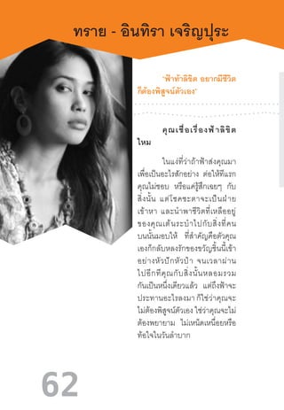 62
ทราย - อินทิรา เจริญปุระ
	 “ฟ้าท้าลิขิต  อยากมีชีวิต
ก็ต้องพิสูจน์ตัวเอง”
	 คุณเชื่อเรื่องฟ้าลิขิต
ไหม
	 ในแง่ที่ว่าถ้าฟ้าส่งคุณมา
เพื่อเป็นอะไรสักอย่าง ต่อให้ทีแรก
คุณไม่ชอบ หรือแค่รู้สึกเฉยๆ กับ
สิ่งนั้น  แต่โชคชะตาจะเป็นฝ่าย
เข้าหา  และน�ำพาชีวิตที่เหลืออยู่
ของคุณเต้นระบ�ำไปกับสิ่งที่คน
บนนั้นมอบให้ ที่ส�ำคัญคือตัวคุณ
เองก็กลับหลงรักของขวัญชิ้นนี้เข้า
อย่างหัวปักหัวป�ำ  จนเวลาผ่าน
ไปอีกทีคุณกับสิ่งนั้นหลอมรวม
กันเป็นหนึ่งเดียวแล้ว แต่ถึงฟ้าจะ
ประทานอะไรลงมา ก็ใช่ว่าคุณจะ
ไม่ต้องพิสูจน์ตัวเอง ใช่ว่าคุณจะไม่
ต้องพยายาม ไม่เหน็ดเหนื่อยหรือ
ท้อใจในวันล�ำบาก
 