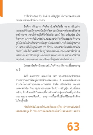 63
	 อาชีพนักแสดง กับ อินทิรา เจริญปุระ ก็ผ่านบททดสอบดัง
กล่าวมาอย่างหนักหน่วงเช่นกัน
	 อินทิรา เจริญปุระ หรือที่เราคุ้นหูกันกับชื่อ ทราย เจริญปุระ
หลายคนรู้ว่าเธอมีคุณพ่อเป็นผู้ก�ำกับฯ และนักแสดงก้องบารมีอย่าง
รุจน์ รณภพ (ตอนนี้ท่านเสียชีวิตไปแล้ว) และมี ใหม่ เจริญปุระ เป็น
พี่สาวต่างมารดาที่เป็นทั้งนักแสดงและนักร้องชื่อดังระดับต�ำนาน
ลูกไม้หล่นไม่ไกลต้น น่าจะเป็นสุภาษิตในการอธิบายถึงสิ่งที่ผู้คนคาด
หวังจากเธอได้ดีที่สุดเมื่อราว 20 ปีก่อน แต่ความเป็นจริงในตอนนั้น
อินทิราไม่ได้ตั้งใจจะมีอาชีพอยู่ในวงการบันเทิงเหมือนพ่อหรือพี่สาว
แม้จะโตและใช้ชีวิตอยู่ตามกองถ่ายหนังหรือละคร  ทว่าเธอก็นึกไม่
ออกสักทีว่าตนเองจะกลายมาเป็นคนที่อยู่หน้ากล้องได้อย่างไร
โลกของอินทิรายังคงหมุนไปในจังหวะเดิม  จนเมื่อเธออายุ
13 ปี
	 ในปี พ.ศ.2537 ละครเรื่อง ‘ล่า’ ของค่ายเอ็กแซ็กท์ออก
อากาศทางสถานีวิทยุโทรทัศน์กองทัพบกช่อง 5 น�ำแสดงโดยดารา
สาวที่คร�่ำหวอดในวงการมานานอย่าง สินจัย เปล่งพานิช และนัก
แสดงหน้าใหม่ในบทลูกสาวของเธอ  อินทิรา  เจริญปุระ  กับเนื้อหา
หนักๆ ที่ว่าด้วยแม่หัวใจสลายที่ตามล้างแค้นกลุ่มชายโฉดที่รุมข่มขืน
เธอและลูกสาวจนเสียสติ... เหตุการณ์นี้เองที่เปลี่ยนชีวิตของอินทิรา
ไปโดยสิ้นเชิง
	 “วันที่ตัดสินใจลองไปแคสติ้งละครเรื่อง ‘ล่า’ ตอนนั้นพ่อก็
เล่นละครอยู่แล้ว  พ่อบอกว่ามีคนติดต่อให้เราไปเล่นละคร  แต่พ่อ
 
