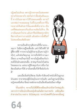 64
ปฏิเสธไปแล้วนะ  เพราะรู้ว่าทรายคงไม่เล่นหรอก
ทรายก็ประหลาดใจ  พ่อก็เล่าว่าเรื่องมันเป็นแบบ
นี้  ทางโน้นเขาอยากให้ไปลองแคสติ้ง  ทรายก็
บอกพ่อว่าจะขอลองดู  วันที่ไปแคสติ้งเขาก็ยื่น
กระดาษให้แล้วเขาก็เริ่มแสดงสิ่งที่เราอ่าน  เป็น
บทที่พ่อแม่ทะเลาะกันแล้วเราจะต้องไปห้าม คือ
เราเป็นคนตกใจง่าย แล้วเราก็ร้องไห้ออกมาจริงๆ
ทีมงานก็บอกว่าเราเล่นได้ แล้วหลังจากนั้นชีวิตก็
ไม่เคยเหมือนเดิมอีกเลย”
ทรายเป็นเด็กอายุสิบสามปีที่มาแบบ...
งงมาก ไม่มีความรู้โดยสิ้นเชิง แต่ว่าได้ไกด์ดี ได้
ผู้ชี้ทางที่ดี  จากความไม่รู้ก็กลายเป็นความรู้ว่า
จริงๆ  แล้วมันก็สนุกนะ  ทรายจึงได้ท�ำงานมา
เรื่อยๆ  มาจนถึงทุกวันนี้  ทรายไม่รู้เหมือนกันว่า
คนที่เป็นนักแสดงคนอื่น เขาสนุกกับอะไรในส่วน
ไหนของงาน  แต่ทรายรู้สึกสนุกกับการที่เราไม่
ต้องเป็นตัวเราก็ได้ เราเป็นคนอื่นก็ได้ ซึ่งมันก็แจ๋ว
ดี”
และเมื่อเริ่มต้นได้สวย  อินทิราก็เดินหน้าต่อไปทั้งในฐานะ
นักแสดง ทายาทของผู้ยิ่งใหญ่ในวงการบันเทิง และในฐานะนักเรียน
หญิงคนหนึ่งด้วย ซึ่งอย่างหลังกลายเป็นเรื่องที่เธอรับมือยากที่สุด
“ตั้งแต่เด็กๆ ทรายก็ไม่ได้มีชีวิตเหมือนเด็กปกติเท่าไหร่อยู่แล้ว
เพราะว่าการเรียนโรงเรียนหญิงล้วนมันมีความคาดหวัง เหมือนต้อง
ค�ำสาปอะไรบางอย่าง มันไม่สนุกน่ะ ทรายไม่พอดีกับโลกตรงนั้นอยู่
 