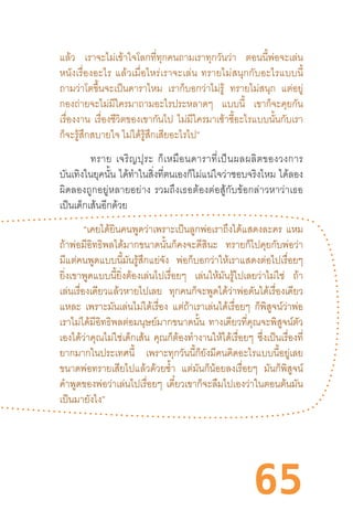 65
แล้ว เราจะไม่เข้าใจโลกที่ทุกคนถามเราทุกวันว่า ตอนนี้พ่อจะเล่น
หนังเรื่องอะไร  แล้วเมื่อไหร่เราจะเล่น  ทรายไม่สนุกกับอะไรแบบนี้
ถามว่าโตขึ้นจะเป็นดาราไหม เราก็บอกว่าไม่รู้ ทรายไม่สนุก แต่อยู่
กองถ่ายจะไม่มีใครมาถามอะไรประหลาดๆ แบบนี้ เขาก็จะคุยกัน
เรื่องงาน เรื่องชีวิตของเขากันไป ไม่มีใครมาเซ้าซี้อะไรแบบนั้นกับเรา
ก็จะรู้สึกสบายใจ ไม่ได้รู้สึกเสียอะไรไป”
ทราย  เจริญปุระ  ก็เหมือนดาราที่เป็นผลผลิตของวงการ
บันเทิงในยุคนั้น ได้ท�ำในสิ่งที่ตนเองก็ไม่แน่ใจว่าชอบจริงไหม ได้ลอง
ผิดลองถูกอยู่หลายอย่าง  รวมถึงเธอต้องต่อสู้กับข้อกล่าวหาว่าเธอ
เป็นเด็กเส้นอีกด้วย
“เคยได้ยินคนพูดว่าเพราะเป็นลูกพ่อเราถึงได้แสดงละคร แหม
ถ้าพ่อมีอิทธิพลได้มากขนาดนั้นก็คงจะดีสินะ ทรายก็ไปคุยกับพ่อว่า
มีแต่คนพูดแบบนี้มันรู้สึกแย่จัง พ่อก็บอกว่าให้เราแสดงต่อไปเรื่อยๆ
ยิ่งเขาพูดแบบนี้ยิ่งต้องเล่นไปเรื่อยๆ เล่นให้มันรู้ไปเลยว่าไม่ใช่ ถ้า
เล่นเรื่องเดียวแล้วหายไปเลย ทุกคนก็จะพูดได้ว่าพ่อดันได้เรื่องเดียว
แหละ เพราะมันเล่นไม่ได้เรื่อง แต่ถ้าเราเล่นได้เรื่อยๆ ก็พิสูจน์ว่าพ่อ
เราไม่ได้มีอิทธิพลต่อมนุษย์มากขนาดนั้น ทางเดียวที่คุณจะพิสูจน์ตัว
เองได้ว่าคุณไม่ใช่เด็กเส้น คุณก็ต้องท�ำงานให้ได้เรื่อยๆ ซึ่งเป็นเรื่องที่
ยากมากในประเทศนี้ เพราะทุกวันนี้ก็ยังมีคนคิดอะไรแบบนี้อยู่เลย
ขนาดพ่อทรายเสียไปแล้วด้วยซ�้ำ แต่มันก็น้อยลงเรื่อยๆ มันก็พิสูจน์
ค�ำพูดของพ่อว่าเล่นไปเรื่อยๆ เดี๋ยวเขาก็จะลืมไปเองว่าในตอนต้นมัน
เป็นมายังไง”
 