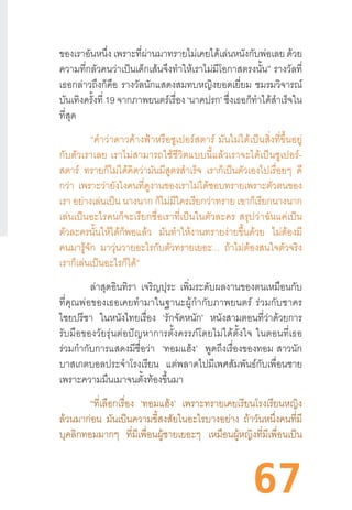 67
ของเราอันหนึ่ง เพราะที่ผ่านมาทรายไม่เคยได้เล่นหนังกับพ่อเลย ด้วย
ความที่กลัวคนว่าเป็นเด็กเส้นจึงท�ำให้เราไม่มีโอกาสตรงนั้น” รางวัลที่
เธอกล่าวถึงก็คือ รางวัลนักแสดงสมทบหญิงยอดเยี่ยม ชมรมวิจารณ์
บันเทิงครั้งที่ 19 จากภาพยนตร์เรื่อง ‘นาคปรก’ ซึ่งเธอก็ท�ำได้ส�ำเร็จใน
ที่สุด
“ค�ำว่าดาวค้างฟ้าหรือซูเปอร์สตาร์  มันไม่ได้เป็นสิ่งที่ขึ้นอยู่
กับตัวเราเลย  เราไม่สามารถใช้ชีวิตแบบนี้แล้วเราจะได้เป็นซูเปอร์-
สตาร์ ทรายก็ไม่ได้คิดว่ามันมีสูตรส�ำเร็จ เราก็เป็นตัวเองไปเรื่อยๆ ดี
กว่า เพราะว่ายังไงคนที่ดูงานของเราไม่ได้ชอบทรายเพราะตัวตนของ
เรา อย่างเล่นเป็น นางนาก ก็ไม่มีใครเรียกว่าทราย เขาก็เรียกนางนาก
เล่นเป็นอะไรคนก็จะเรียกชื่อเราที่เป็นในตัวละคร  สรุปว่าฉันแค่เป็น
ตัวละครนั้นให้ได้ก็พอแล้ว มันท�ำให้งานทรายง่ายขึ้นด้วย ไม่ต้องมี
คนมารู้จัก มาวุ่นวายอะไรกับตัวทรายเยอะ... ถ้าไม่ต้องสนใจตัวจริง
เราก็เล่นเป็นอะไรก็ได้”
ล่าสุดอินทิรา เจริญปุระ เพิ่มระดับผลงานของตนเหมือนกับ
ที่คุณพ่อของเธอเคยท�ำมาในฐานะผู้ก�ำกับภาพยนตร์  ร่วมกับชาคร
ไชยปรีชา ในหนังไทยเรื่อง ‘รักจัดหนัก’ หนังสามตอนที่ว่าด้วยการ
รับมือของวัยรุ่นต่อปัญหาการตั้งครรภ์โดยไม่ได้ตั้งใจ  ในตอนที่เธอ
ร่วมก�ำกับการแสดงมีชื่อว่า ‘ทอมแฮ้ง’ พูดถึงเรื่องของทอม  สาวนัก
บาสเกตบอลประจ�ำโรงเรียน แต่พลาดไปมีเพศสัมพันธ์กับเพื่อนชาย
เพราะความมึนเมาจนตั้งท้องขึ้นมา
	 “ที่เลือกเรื่อง ‘ทอมแฮ้ง’ เพราะทรายเคยเรียนโรงเรียนหญิง
ล้วนมาก่อน มันเป็นความขี้สงสัยในอะไรบางอย่าง ถ้าวันหนึ่งคนที่มี
บุคลิกทอมมากๆ ที่มีเพื่อนผู้ชายเยอะๆ เหมือนผู้หญิงที่มีเพื่อนเป็น
 