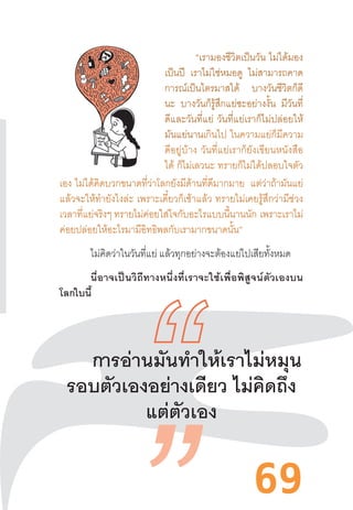 69
“เรามองชีวิตเป็นวัน  ไม่ได้มอง
เป็นปี เราไม่ใช่หมอดู ไม่สามารถคาด
การณ์เป็นไตรมาสได้ บางวันชีวิตก็ดี
นะ บางวันก็รู้สึกแย่ซะอย่างงั้น มีวันที่
ดีและวันที่แย่  วันที่แย่เราก็ไม่ปล่อยให้
มันแย่นานเกินไป  ในความแย่ก็มีความ
ดีอยู่บ้าง  วันที่แย่เราก็ยังเขียนหนังสือ
ได้ ก็ไม่เลวนะ ทรายก็ไม่ได้ปลอบใจตัว
เอง  ไม่ได้คิดบวกขนาดที่ว่าโลกยังมีด้านที่ดีมากมาย แต่ว่าถ้ามันแย่
แล้วจะให้ท�ำยังไงล่ะ  เพราะเดี๋ยวก็เช้าแล้ว  ทรายไม่เคยรู้สึกว่ามีช่วง
เวลาที่แย่จริงๆ ทรายไม่ค่อยใส่ใจกับอะไรแบบนี้นานนัก  เพราะเราไม่
ค่อยปล่อยให้อะไรมามีอิทธิพลกับเรามากขนาดนั้น”
ไม่คิดว่าในวันที่แย่ แล้วทุกอย่างจะต้องแย่ไปเสียทั้งหมด
นี่อาจเป็นวิถีทางหนึ่งที่เราจะใช้เพื่อพิสูจน์ตัวเองบน
โลกใบนี้
	
การอ่านมันท�ำให้เราไม่หมุน
รอบตัวเองอย่างเดียว ไม่คิดถึง
แต่ตัวเอง
 