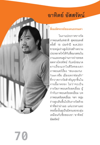 70
อาทิตย์ อัสสรัตน์
สิ่งมหัศจรรย์ของคนธรรมดา
ในงานประกาศรางวัล
ภาพยนตร์แห่งชาติ สุพรรณหงส์
ครั้งที่ 18 ประจ�ำปี พ.ศ.2551
ชายหนุ่มร่างสูงโปร่งสร้างความ
ประหลาดใจให้กับสื่อมวลชนใน
งานและคนดูผ่านการถ่ายทอด
สดทางโทรทัศน์  กับหนังขนาด
ยาวเรื่องแรกในชีวิตของเขา
ภาพยนตร์เรื่อง  “Wonderful  
Town หรือ  เมืองเหงาซ่อนรัก”
ที่กวาดรางวัลส�ำคัญทุกชิ้นใน
งานนี้มาครอง  ไม่ว่าจะเป็น
รางวัลภาพยนตร์ยอดเยี่ยม  ผู้
ก�ำกับภาพยนตร์ยอดเยี่ยม  บท
ภาพยนตร์ยอดเยี่ยม ฯลฯ หนุ่ม
ร่างสูงเดินขึ้นไปรับรางวัลด้วย
ท่าทีสง่าผ่าเผย  แต่แววตาและ
รอยยิ้มนั้นดูเป็นมิตรและอบอุ่น
เหมือนกับชื่อของเขา ‘อาทิตย์
อัสสรัตน์’
 