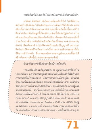 71
รางวัลที่เขาได้รับมา ก็ยังไม่น่าสนใจเท่ากับสิ่งที่เขาลงมือท�ำ
อาทิตย์ อัสสรัตน์ เติบโตมาเหมือนเด็กทั่วไป ไม่ได้มีความ
สนใจอะไรเป็นพิเศษ ไม่ใช่เด็กเรียนเก่ง งานศิลปะก็ไม่ได้สนใจ อย่าง
เดียวที่เขาชอบก็คือการเล่นเทนนิส  จุดเปลี่ยนเกิดขึ้นเมื่อเขาได้ไป
ศึกษาต่อในระดับไฮสคูลที่เมืองเล็กๆ แห่งหนึ่งในสหรัฐอเมริกา ความ
เล็กและเงียบเชียบของเมืองผลักดันให้เขาต้องออกไปแสวงหาสิ่งที่
น่าสนใจกว่าเดิม เขาตัดสินใจเข้าสมัครเรียนที่ New York University
(NYU) เลือกศึกษาด้านประวัติศาสตร์ในระดับปริญญาตรี เพราะเขา
คิดว่าประวัติศาสตร์ก็เหมือนการเล่าเรื่อง และงานอดิเรกของเขาที่นั่น
ก็คือการเข้าโรงหนัง ซึ่งภาพยนตร์หลากหลายรูปแบบและเนื้อหาได้
สร้างก้อนความคิดขึ้นในมวลสมองของอาทิตย์
ว่าเขาก็อยากจะเป็นนักเล่าเรื่องบ้างเหมือนกัน
“ตอนเป็นเด็กผมก็ดูหนังฮ่องกง  ดูหนังอเมริกาที่ฉายใน
ประเทศไทย  แต่ว่าตอนอยู่นิวยอร์กมันเป็นครั้งแรกที่เริ่มค้นหา
ภาพยนตร์ที่ไม่ใช่หนังตลาด เป็นภาพยนตร์อินดี้จากยุโรป เป็นหนัง
อีกแบบหนึ่งที่สมัยผมเป็นเด็ก ประเทศไทยยังไม่มีมาฉาย แล้วก็เป็น
ช่วงจุดประกายให้เราสนใจศิลปะขึ้นมา ตอนเรียนจบก็ค่อนข้างรู้แล้ว
ว่าเราสนใจทางนี้ ช่วงนั้นก็เริ่มอยากจะท�ำอะไรที่เกี่ยวกับภาพยนตร์
ก็เลยท�ำในสิ่งที่เด็กก็ท�ำได้  ไม่มีกล้องถ่ายก็ใช้มือเขียน  เราจึงเริ่ม
เขียนบทก่อน”  เมื่อเขาจบปริญญาตรีก็เข้าศึกษาต่อด้านภาพยนตร์
อย่างเต็มตัวที่ University of Southern California (USC) ในรัฐ
แคลิฟอร์เนีย  และผลงานที่เขาท�ำเพื่อเป็นวิทยานิพนธ์ก็คือหนังสั้น
ที่อาทิตย์กลับมาถ่ายท�ำในบ้านเกิดของเขา  หนังสั้นที่มีชื่อง่ายๆ ว่า
 