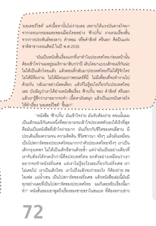72
‘มอเตอร์ไซค์’  แต่เนื้อหานั้นไม่ง่ายเลย  เพราะได้แรงบันดาลใจมา
จากวรรณกรรมอมตะของเมืองไทยอย่าง ‘ฟ้าบ่กั้น’ งานรวมเรื่องสั้น
จากการประพันธ์ของลาว ค�ำหอม หรือค�ำสิงห์ ศรีนอก ศิลปินแห่ง
ชาติสาขาวรรณศิลป์ ในปี  พ.ศ.2535
	 “มันเป็นหนังสั้นเรื่องแรกที่เราท�ำในประเทศไทยก่อนหน้านั้น
ต้องเข้าใจว่าผมอยู่อเมริกามาสิบกว่าปี เติบโตมาแบบเด็กอเมริกันน่ะ
ไม่ได้เป็นเด็กไทยแล้ว แล้วตอนที่กลับมาประเทศไทยก็ไม่ได้รู้จักใคร
ไม่ได้มีทีมงาน ไม่ได้มีคณะภาพยนตร์ที่นี่ ไม่มีเพื่อนที่จะท�ำงานไป
ด้วยกัน กลับมาอย่างโดดเดี่ยว แล้วก็ไม่รู้อะไรเกี่ยวกับประเทศไทย
เลย บังเอิญว่าเราได้อ่านหนังสือเรื่อง ฟ้าบ่กั้น ของ ค�ำสิงห์ ศรีนอก
แล้วเรารู้สึกว่าเราอยากจะท�ำ เนื้อหามันสนุก แล้วเป็นแรงบันดาลใจ
ให้ท�ำเรื่อง ‘มอเตอร์ไซค์’ ขึ้นมา”
	 “หนังสือ ‘ฟ้าบ่กั้น’ มันเข้าใจง่าย มันจับต้องง่าย ตอนนั้นผม
เป็นเด็กอเมริกันคนหนึ่งที่พยายามจะเข้าใจประเทศตัวเองให้เร็วที่สุด
คือมันเป็นหนังสือที่เข้าใจง่ายมาก มันเกี่ยวกับชีวิตของคนอีสาน มี
ประเด็นเรื่องความจน ความติดดิน ชีวิตชาวนา จริงๆ แล้วมันเหมือน
เป็นโปสการ์ดของประเทศไทยมากกว่าตัวประเทศไทยจริงๆ  เราเป็น
เด็กกรุงเทพฯ  ไม่ได้เป็นเด็กอีสานด้วยซ�้ำ  แต่ว่ามันเป็นอย่างเดียวที่
เราจับต้องได้รวดเร็วว่านี่คือประเทศไทย  ยกตัวอย่างเหมือนว่าเรา
อยากจะท�ำหนังฝรั่งเศส   แต่เราไม่รู้อะไรเลยเกี่ยวกับฝรั่งเศส  เรา
ไม่เคยไป เราเป็นเด็กไทย เราไปถึงแล้วจะถ่ายอะไร ก็ต้องถ่าย  หอ
ไอเฟล แม่น�้ำเซน เป็นโปสการ์ดของฝรั่งเศส แล้วหนังสือเล่มนี้มันมี
ทุกอย่างเลยที่เป็นโปสการ์ดของประเทศไทย ผมก็เลยหยิบเรื่องนี้มา
ท�ำ” หนังสั้นของเขาพูดถึงเรื่องของชายชราในชนบท ที่ต้องทราบข่าว
 