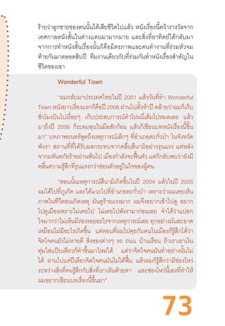 73
ร้ายว่าลูกชายของตนนั้นได้เสียชีวิตไปแล้ว  หนังเรื่องนี้คว้ารางวัลจาก
เทศกาลหนังสั้นในต่างแดนมามากมาย  และสิ่งที่อาทิตย์ได้กลับมา
จากการท�ำหนังสั้นเรื่องนั้นก็คือมิตรภาพและคนท�ำงานที่ร่วมหัวจม
ท้ายกันมาตลอดสิบปี ทีมงานเดียวกับที่ร่วมกันท�ำหนังเรื่องส�ำคัญใน
ชีวิตของเขา
	 Wonderful Town
	 “ผมกลับมาประเทศไทยในปี 2001 แล้ววันที่ท�ำ Wonderful
Town หนังยาวเรื่องแรกก็คือปี 2006 ผ่านไปตั้งห้าปี คล้ายว่าผมก็เก็บ
ชั่วโมงบินไปเรื่อยๆ เก็บประสบการณ์ท�ำโน่นนี่เต็มไปหมดเลย แล้ว
มาถึงปี 2006 ก็ระดมทุนในมือสักก้อน แล้วก็เขียนบทหนังเรื่องนี้ขึ้น
มา” บทภาพยนตร์พูดถึงเหตุการณ์เล็กๆ ที่อ�ำเภอตะกั่วป่า ในจังหวัด
พังงา  สถานที่ที่ได้รับผลกระทบจากคลื่นสึนามิอย่างรุนแรง  แต่หลัง
จากมหันตภัยร้ายผ่านพ้นไป เมืองก�ำลังจะฟื้นตัว แต่ก็กลับพบว่ายังมี
คลื่นความรู้สึกที่รุนแรงกว่าซ่อนตัวอยู่ในใจของผู้คน
	 “ตอนนั้นเหตุการณ์สึนามิเกิดขึ้นในปี 2004 แล้วในปี 2005
ผมได้ไปที่ภูเก็ต  และได้แวะไปที่อ�ำเภอตะกั่วป่า  เพราะว่าผมเคยเห็น
ภาพในทีวีตอนเกิดเหตุ มันดูร้ายแรงมาก ผมจึงอยากเข้าไปดู อยาก
ไปดูเมืองเพราะไม่เคยไป ไม่เคยไปพังงามาก่อนเลย จ�ำได้ว่าแปลก
ใจมากว่าไม่เห็นมีร่องรอยอะไรจากเหตุการณ์เลย ทุกอย่างมันสะอาด
เหมือนไม่มีอะไรเกิดขึ้น แต่ตอนที่ผมไปคุยกับคนในเมืองก็รู้สึกได้ว่า
จิตใจคนยังไม่หายดี สิ่งของต่างๆ รถ ถนน บ้านเรือน ถ้าเราเอาเงิน
ทุ่มใส่แป๊บเดียวก็ท�ำขึ้นมาใหม่ได้ แต่ว่าจิตใจคนมันท�ำอย่างนั้นไม่
ได้ ผ่านไปแค่ปีเดียวจิตใจคนมันไม่ได้ฟื้น แล้วผมก็รู้สึกว่ามีช่องโหว่
ระหว่างสิ่งที่คนรู้สึกกับสิ่งที่เราเห็นด้วยตา และช่องโหว่นี้เองที่ท�ำให้
ผมอยากเขียนบทเรื่องนี้ขึ้นมา”
 