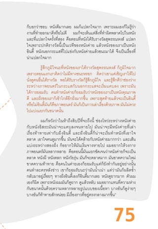 75
ก็บอกว่าชอบ หนังดีมากเลย ผมก็แปลกใจมาก เพราะผมเองก็ไม่รู้ว่า
งานที่ท�ำออกมาดีหรือไม่ดี ผมก็จะเห็นแต่สิ่งที่ท�ำผิดพลาดไปในหนัง
และที่แปลกใจครั้งที่สอง คือตอนที่หนังได้รับรางวัลสุพรรณหงส์ แปลก
ใจเพราะปกติรางวัลนี้เป็นเวทีของหนังค่าย  แล้วหนังของเราเป็นหนัง
อินดี้ หนังนอกกระแสที่ไปแข่งกับหนังค่ายแล้วชนะมาได้ จึงเป็นเรื่องที่
น่าแปลกใจมาก	
	 รู้สึกภูมิใจนะที่หนังของเราได้รางวัลสุพรรณหงส์  ก็ภูมิใจมาก
เพราะตอนแรกเราคิดว่าไม่มีทางชนะหรอก คิดว่าเขาแค่เชิญเราให้ไป
นั่งดูคนอื่นได้รางวัล พอได้รับรางวัลก็รู้สึกภูมิใจ และรู้สึกดีว่าช่องว่าง
ระหว่างภาพยนตร์ในกระแสกับนอกกระแสจะเริ่มแคบลง  เพราะมัน
ได้การยอมรับ คนท�ำหนังค่ายก็ยอมรับว่าหนังของเราเป็นหนังคุณภาพ
ดี และฝั่งของเราก็เข้าใกล้อีกฝั่งมากขึ้น เพราะสุดท้ายแล้วจะเป็นอินดี้
หรือไม่อินดี้มันก็คือภาพยนตร์ มันก็เป็นการเล่าเรื่องด้วยภาพ มันไม่ควร
ไปแบ่งแยกกันขนาดนั้น
	 ผมก็หวังว่าในห้าถึงสิบปีที่จะถึงนี้  ช่องโหว่ระหว่างหนังค่าย
กับหนังอิสระมันน่าจะแคบลงจนหายไป  มันน่าจะมีหนังค่ายที่เล่า
เรื่องท้าทายเท่ากับฝั่งอินดี้  และฝั่งอินดี้ก็น่าจะเริ่มท�ำหนังที่เอาใจ
ตลาด เอาใจคนดูมากขึ้น มันจะได้คล้ายกับหนังค่ายมากกว่า และเส้น
แบ่งระหว่างสองฝั่ง  ก็อยากให้มันเริ่มจางหายไป  ผมอยากให้วงการ
ภาพยนตร์มันหลากหลาย คือตอนนี้มันแยกชัดเจนว่าหนังค่ายก็จะเป็น
ตลาด หนังผี หนังตลก หนังวัยรุ่น มันก็จะตลาดมาก มันขาดความใหม่
ขาดความท้าทาย  คือคนในค่ายเองก็ยอมรับแต่ก็ยังท�ำกันอยู่อย่างนั้น
คนท�ำละครหลังข่าว  เขาก็ยอมรับนะว่ามันน�้ำเน่า  แต่ว่ามันก็ผลิตซ�้ำ
กลับมาอยู่เรื่อยๆ ทางฝั่งอินดี้เองก็อินดี้มากเลย หนังดูยากมาก ตัวผม
เองก็ผิด เพราะหนังผมมันก็ดูยาก ดูแล้วหลับ ผมอยากแทนที่ความห่าง
กันขนาดนั้นด้วยความหลากหลายรูปแบบของเนื้อหา  บางอันก็ดูง่ายๆ
บางอันก็ท้าทายสักหน่อย มีเรื่องราวที่อยู่ตรงกลางมากขึ้น”
 