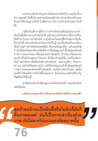 76
	 แรงบันดาลใจส�ำคัญอย่างหนึ่งของอาทิตย์ในการมุ่งมั่นที่จะ
ท�ำภาพยนตร์ เกิดขึ้นในกองถ่ายหนังของผู้ก�ำกับฯ ต่างชาติคนหนึ่ง ตอน
นั้นเขาได้รับอนุญาตให้เข้าไปติดตามการท�ำงานในกองถ่ายอย่างใกล้
ชิด
	 “สมัยเป็นเด็กเรารู้สึกว่าการท�ำหนังมันเหมือนเป็นมายากล  
มันเป็นสิ่งที่เราคงจะท�ำมันไม่ได้  แล้วผมเองก็เป็นอย่างนั้นก่อนที่จะ
ได้เข้ามาในวงการภาพยนตร์  เราดูหนังแต่ไม่เคยรู้สึกกับมันว่าเป็นสิ่ง
ที่เราท�ำได้  เพราะต้องท�ำอะไรอย่างไรก็ไม่รู้  และนั่นเป็นครั้งแรกที่เรา
ได้เข้าไปดูการท�ำหนังของฮอลลีวู้ด  เป็นกองใหญ่มหึมา  แล้วรอบตัวผู้
ก�ำกับก็มีคนเป็นกองทัพแต่สิ่งที่เขาท�ำคือนั่งอยู่บนเก้าอี้แล้วดูมอมิเตอร์
ก�ำกับการแสดงในฉากที่คนสองคนก�ำลังคุยกัน  ถ้าเกิดเราไม่มองคน
รอบข้างที่เต็มไปหมดกว่าร้อยคน  สิ่งที่เขาท�ำอยู่ที่นั่น  ผมก็ไม่เห็นว่า
มันต่างอะไรไปจากสิ่งที่ผมในท�ำประเทศไทย กองถ่ายเล็กๆ มีคนราว
20 คน หนังไม่ได้ทุนหนาอะไร แต่ก็ต้องนั่งอยู่บนเก้าอี้แล้วดูมอนิเตอร์
ก�ำกับการแสดงคนสองคนที่ก�ำลังคุยกัน มันไม่ต่างอะไรกันเลย จุดนั้น
เองที่ท�ำให้ผมมีความมั่นใจขึ้นเยอะมาก  วันนั้นเป็นบทเรียนที่ส�ำคัญ
ที่สุดที่ผมได้เรียนรู้”
อาทิตย์เล่าด้วยน�้ำเสียงนุ่มนวล มีจังหวะเนิบช้า แต่แฝงไปด้วย
พลังที่มุ่งมั่น
	 เหมือนยามรุ่งสางที่เราเห็นดวงอาทิตย์ก�ำลังขึ้นจากขอบฟ้า
	
	
สุดท้ายแล้วจะเป็นอินดี้หรือไม่อินดี้มันก็
คือภาพยนตร์ มันก็เป็นการเล่าเรื่องด้วย
ภาพ มันไม่ควรไปแบ่งแยกกันขนาดนั้น
 