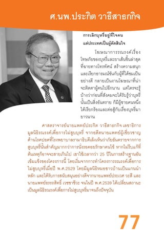 77
ศ.นพ.ประกิต วาธีสาธกกิจ
การเลิกบุหรี่อยู่ที่ใจคน
แต่ประเทศเป็นผู้ตัดสินใจ
โฆษณาการรณรงค์เรื่อง
โทษภัยของบุหรี่และยาเส้นชิ้นล่าสุด
ที่ฉายทางโทรทัศน์  สร้างความสนุก
และเรียกอารมณ์ขันกับผู้ที่ได้ชมเป็น
อย่างดี  กลายเป็นงานโฆษณาที่น่า
จะติดตาผู้คนไปอีกนาน แต่ใครจะรู้
บ้างว่าก่อนที่สังคมจะได้รับรู้ว่าบุหรี่
นั้นเป็นสิ่งอันตราย  ก็มีผู้ชายคนหนึ่ง
ได้เรียกร้องและต่อสู้กับเรื่องบุหรี่มา
ยาวนาน
ศาสตราจารย์นายแพทย์ประกิต  วาธีสาธกกิจ เลขาธิการ
มูลนิธิรณรงค์เพื่อการไม่สูบบุหรี่  จากอดีตนายแพทย์ผู้เชี่ยวชาญ
ด้านโรคปอดที่โรงพยาบาลรามาธิบดีเล็งเห็นว่าภัยอันตรายจากการ
สูบบุหรี่นั้นส�ำคัญมากกว่าการนั่งรอคอยรักษาคนไข้  หากไม่รีบแก้ที่
ต้นเหตุก็อาจจะสายเกินไป เขาใช้เวลากว่า 25 ปีในการสร้างฐานอัน
เข้มแข็งของโครงการนี้  โดยเริ่มจากการท�ำโครงการรณรงค์เพื่อการ
ไม่สูบบุหรี่เมื่อปี  พ.ศ.2529  โดยมีมูลนิธิหมอชาวบ้านเป็นแกนน�ำ
หลัก และได้รับการสนับสนุนอย่างดีจากนายแพทย์ประเวศ วะสี และ
นายแพทย์อรรถสิทธิ์ เวชชาชีวะ จนในปี  พ.ศ.2539 ได้เปลี่ยนสถานะ
เป็นมูลนิธิรณรงค์เพื่อการไม่สูบบุหรี่มาจนถึงปัจจุบัน
 