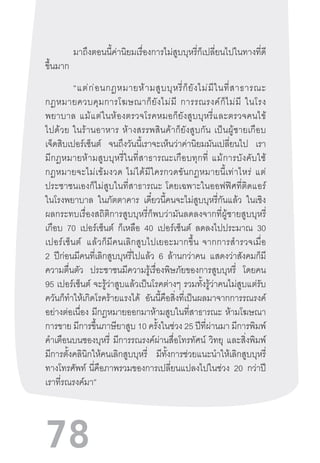 78
มาถึงตอนนี้ค่านิยมเรื่องการไม่สูบบุหรี่ก็เปลี่ยนไปในทางที่ดี
ขึ้นมาก
“แต่ก่อนกฎหมายห้ามสูบบุหรี่ก็ยังไม่มีในที่สาธารณะ
กฎหมายควบคุมการโฆษณาก็ยังไม่มี  การรณรงค์ก็ไม่มี  ในโรง
พยาบาล  แม้แต่ในห้องตรวจโรคหมอก็ยังสูบบุหรี่และตรวจคนไข้
ไปด้วย  ในร้านอาหาร  ห้างสรรพสินค้าก็ยังสูบกัน  เป็นผู้ชายเกือบ
เจ็ดสิบเปอร์เซ็นต์ จนถึงวันนี้เราจะเห็นว่าค่านิยมมันเปลี่ยนไป เรา
มีกฎหมายห้ามสูบบุหรี่ในที่สาธารณะเกือบทุกที่  แม้การบังคับใช้
กฎหมายจะไม่เข้มงวด  ไม่ได้มีใครกวดขันกฎหมายนี้เท่าไหร่  แต่
ประชาชนเองก็ไม่สูบในที่สาธารณะ  โดยเฉพาะในออฟฟิศที่ติดแอร์
ในโรงพยาบาล ในภัตตาคาร เดี๋ยวนี้คนจะไม่สูบบุหรี่กันแล้ว ในเชิง
ผลกระทบเรื่องสถิติการสูบบุหรี่ก็พบว่ามันลดลงจากที่ผู้ชายสูบบุหรี่
เกือบ 70 เปอร์เซ็นต์ ก็เหลือ 40 เปอร์เซ็นต์ ลดลงไปประมาณ 30
เปอร์เซ็นต์   แล้วก็มีคนเลิกสูบไปเยอะมากขึ้น  จากการส�ำรวจเมื่อ
2 ปีก่อนมีคนที่เลิกสูบบุหรี่ไปแล้ว 6 ล้านกว่าคน แสดงว่าสังคมก็มี
ความตื่นตัว ประชาชนมีความรู้เรื่องพิษภัยของการสูบบุหรี่ โดยคน
95 เปอร์เซ็นต์ จะรู้ว่าสูบแล้วเป็นโรคต่างๆ รวมทั้งรู้ว่าคนไม่สูบแต่รับ
ควันก็ท�ำให้เกิดโรคร้ายแรงได้ อันนี้คือสิ่งที่เป็นผลมาจากการรณรงค์
อย่างต่อเนื่อง มีกฎหมายออกมาห้ามสูบในที่สาธารณะ ห้ามโฆษณา
การขาย มีการขึ้นภาษียาสูบ 10 ครั้งในช่วง 25 ปีที่ผ่านมา มีการพิมพ์
ค�ำเตือนบนซองบุหรี่ มีการรณรงค์ผ่านสื่อโทรทัศน์ วิทยุ และสิ่งพิมพ์
มีการตั้งคลินิกให้คนเลิกสูบบุหรี่ มีทั้งการช่วยแนะน�ำให้เลิกสูบบุหรี่
ทางโทรศัพท์  นี่คือภาพรวมของการเปลี่ยนแปลงไปในช่วง 20 กว่าปี
เราที่รณรงค์มา”
 