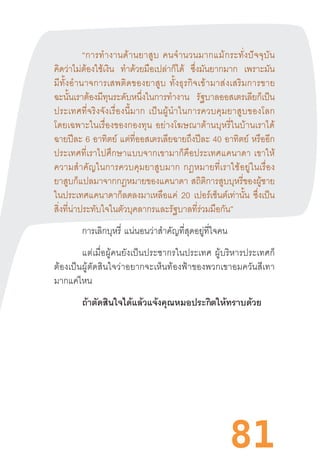 81
“การท�ำงานด้านยาสูบ  คนจ�ำนวนมากแม้กระทั่งปัจจุบัน
คิดว่าไม่ต้องใช้เงิน ท�ำด้วยมือเปล่าก็ได้ ซึ่งมันยากมาก เพราะมัน
มีทั้งอ�ำนาจการเสพติดของยาสูบ  ทั้งธุรกิจเข้ามาส่งเสริมการขาย
ฉะนั้นเราต้องมีทุนระดับหนึ่งในการท�ำงาน รัฐบาลออสเตรเลียก็เป็น
ประเทศที่จริงจังเรื่องนี้มาก  เป็นผู้น�ำในการควบคุมยาสูบของโลก
โดยเฉพาะในเรื่องของกองทุน  อย่างโฆษณาต้านบุหรี่ในบ้านเราได้
ฉายปีละ 6 อาทิตย์ แต่ที่ออสเตรเลียฉายถึงปีละ 40 อาทิตย์  หรืออีก
ประเทศที่เราไปศึกษาแบบจากเขามาก็คือประเทศแคนาดา  เขาให้
ความส�ำคัญในการควบคุมยาสูบมาก  กฎหมายที่เราใช้อยู่ในเรื่อง
ยาสูบก็แปลมาจากกฎหมายของแคนาดา  สถิติการสูบบุหรี่ของผู้ชาย
ในประเทศแคนาดาก็ลดลงมาเหลือแค่ 20 เปอร์เซ็นต์เท่านั้น ซึ่งเป็น
สิ่งที่น่าประทับใจในตัวบุคลากรและรัฐบาลที่ร่วมมือกัน”
การเลิกบุหรี่  แน่นอนว่าส�ำคัญที่สุดอยู่ที่ใจคน
แต่เมื่อผู้คนยังเป็นประชากรในประเทศ  ผู้บริหารประเทศก็
ต้องเป็นผู้ตัดสินใจว่าอยากจะเห็นท้องฟ้าของพวกเขาอมควันสีเทา
มากแค่ไหน
ถ้าตัดสินใจได้แล้วแจ้งคุณหมอประกิตให้ทราบด้วย
	
	
 