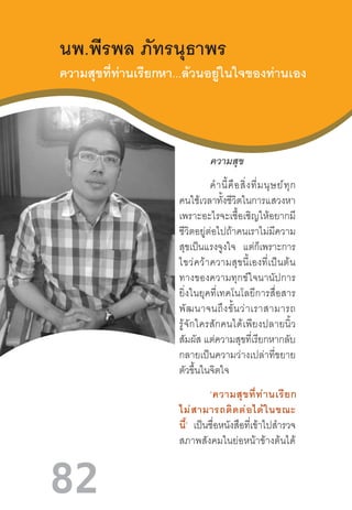 82
นพ.พีรพล ภัทรนุธาพร
ความสุขที่ท่านเรียกหา...ล้วนอยู่ในใจของท่านเอง
	 ความสุข
ค�ำนี้คือสิ่งที่มนุษย์ทุก
คนใช้เวลาทั้งชีวิตในการแสวงหา
เพราะอะไรจะเชื้อเชิญให้อยากมี
ชีวิตอยู่ต่อไปถ้าคนเราไม่มีความ
สุขเป็นแรงจูงใจ แต่ก็เพราะการ
ไขว่คว้าความสุขนี้เองที่เป็นต้น
ทางของความทุกข์ใจนานัปการ
ยิ่งในยุคที่เทคโนโลยีการสื่อสาร
พัฒนาจนถึงขั้นว่าเราสามารถ
รู้จักใครสักคนได้เพียงปลายนิ้ว
สัมผัส แต่ความสุขที่เรียกหากลับ
กลายเป็นความว่างเปล่าที่ขยาย
ตัวขึ้นในจิตใจ
‘ความสุขที่ท่านเรียก
ไม่สามารถติดต่อได้ในขณะ
นี้’ เป็นชื่อหนังสือที่เข้าไปส�ำรวจ
สภาพสังคมในย่อหน้าข้างต้นได้
 