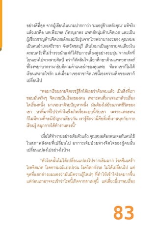 83
อย่างดีที่สุด จากผู้เขียนในนามปากกาว่า ‘ผมอยู่ข้างหลังคุณ’ แท้จริง
แล้วเขาคือ นพ.พีระพล ภัทรนุธาพร แพทย์หนุ่มด้านจิตเวช และเป็น
ผู้เชี่ยวชาญด้านจิตเวชเด็กและวัยรุ่นจากโรงพยาบาลระยอง คุณหมอ
เป็นคนอ�ำเภอศรีราชา จังหวัดชลบุรี เติบโตมาเป็นลูกชายคนเดียวใน
ครอบครัวที่ไม่ร�่ำรวยนักแต่ก็ได้รับการเลี้ยงดูอย่างอบอุ่น  จากเด็กที่
โอนเอนไปทางสายศิลป์ ทว่าก็ตัดสินใจเลือกศึกษาด้านแพทยศาสตร์
ที่โรงพยาบาลรามาธิบดีตามค�ำแนะน�ำของคุณพ่อ ทีแรกเขาก็ไม่ได้
เรียนเพราะใจรัก  แต่เมื่อมาเจอสาขาจิตเวชนี้เองความคิดของเขาก็
เปลี่ยนไป
“พอมาเรียนสายจิตเวชรู้สึกได้เลยว่าค้นพบแล้ว เป็นสิ่งที่เรา
ชอบมันจริงๆ จิตเวชเป็นเรื่องของคน เพราะคนที่มาเจอเราด้วยเรื่อง
ใดเรื่องหนึ่ง มาเจอเราด้วยปัญหาหนึ่ง มันต้องไล่ย้อนภาพชีวิตของ
เขา หาที่มาที่ไปว่าท�ำไมจึงเกิดเรื่องแบบนี้กับเขา เพราะแต่ละคน
ก็ไม่มีทางที่จะมีปัญหาเดียวกัน  เรารู้สึกว่านี่คือสิ่งที่เราสนุกกับการ
เรียนรู้ สนุกการได้ท�ำงานตรงนี้”
เมื่อได้ท�ำงานอย่างเต็มตัวแล้วคุณหมอต้องพบเจอกับคนไข้
ในสภาพสังคมที่เปลี่ยนไป  อาการเจ็บป่วยทางจิตใจของผู้คนนั้น
เปลี่ยนแปลงไปอย่างไรบ้าง
“ตัวโรคนั้นไม่ได้เปลี่ยนแปลงไปจากเดิมมาก  โรคซึมเศร้า
โรคจิตเภท โรคอารมณ์แปรปรวน โรควิตกกังวล ไม่ได้เปลี่ยนไป แต่
จุดที่แตกต่างผมมองว่ามันมีความรู้ใหม่ๆ  ที่ท�ำให้เข้าใจโรคมากขึ้น
แต่ก่อนเราอาจจะเข้าว่าโรคนี้เกิดจากสาเหตุนี้ แต่เดี๋ยวนี้เราพบเรื่อง
 