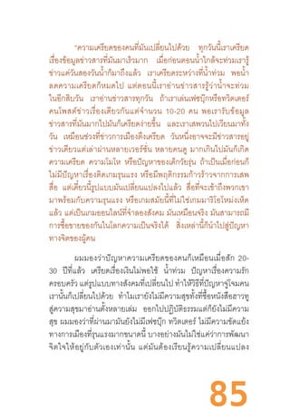 85
“ความเครียดของคนที่มันเปลี่ยนไปด้วย ทุกวันนี้เราเครียด
เรื่องข้อมูลข่าวสารที่มันมาเร็วมาก เมื่อก่อนตอนน�้ำใกล้จะท่วมเรารู้
ข่าวแค่วันสองวันน�้ำก็มาถึงแล้ว เราเครียดระหว่างที่น�้ำท่วม พอน�้ำ
ลดความเครียดก็หมดไป  แต่ตอนนี้เราอ่านข่าวสารรู้ว่าน�้ำจะท่วม
ในอีกสิบวัน เราอ่านข่าวสารทุกวัน ถ้าเราเล่นเฟซบุ๊กหรือทวิตเตอร์
คนโพสต์ข่าวเรื่องเดียวกันแต่จ�ำนวน  10-20  คน  พอเรารับข้อมูล
ข่าวสารที่มันมากไปมันก็เครียดง่ายขึ้น และเราเสพวนไปเวียนมาทั้ง
วัน เหมือนช่วงที่ข่าวการเมืองตึงเครียด วันหนึ่งอาจจะมีข่าวสารอยู่
ข่าวเดียวแต่เล่าผ่านหลายเวอร์ชั่น  หลายคนดู  มากเกินไปมันก็เกิด
ความเครียด ความโมโห หรือปัญหาของเด็กวัยรุ่น ถ้าเป็นเมื่อก่อนก็
ไม่มีปัญหาเรื่องติดเกมรุนแรง  หรือมีพฤติกรรมก้าวร้าวจากการเสพ
สื่อ แต่เดี๋ยวนี้รูปแบบมันเปลี่ยนแปลงไปแล้ว สื่อที่จะเข้าถึงพวกเขา
มาพร้อมกับความรุนแรง  หรือเกมสมัยนี้ที่ไม่ใช่เกมมาริโอโหม่งเห็ด
แล้ว แต่เป็นเกมออนไลน์ที่จ�ำลองสังคม มันเหมือนจริง มันสามารถมี
การซื้อขายของกันในโลกความเป็นจริงได้ สิ่งเหล่านี้ก็น�ำไปสู่ปัญหา
ทางจิตของผู้คน
ผมมองว่าปัญหาความเครียดของคนก็เหมือนเมื่อสัก  20-
30 ปีที่แล้ว เครียดเรื่องเงินไม่พอใช้ น�้ำท่วม ปัญหาเรื่องความรัก
ครอบครัว แต่รูปแบบทางสังคมที่เปลี่ยนไป ท�ำให้วิธีที่ปัญหาจู่โจมคน
เรานั้นก็เปลี่ยนไปด้วย ท�ำไมเรายังไม่มีความสุขทั้งที่ซื้อหนังสือฮาวทู
สู่ความสุขมาอ่านตั้งหลายเล่ม ออกไปปฏิบัติธรรมแต่ก็ยังไม่มีความ
สุข ผมมองว่าที่ผ่านมามันยังไม่มีเฟซบุ๊ก ทวิตเตอร์ ไม่มีความขัดแย้ง
ทางการเมืองที่รุนแรงมากขนาดนี้ บางอย่างมันไม่ใช่แค่ว่าการพัฒนา
จิตใจให้อยู่กับตัวเองเท่านั้น  แต่มันต้องเรียนรู้ความเปลี่ยนแปลง
 