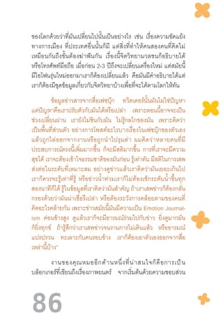 86
ของโลกด้วยว่าที่มันเปลี่ยนไปนั้นเป็นอย่างไร เช่น เรื่องความขัดแย้ง
ทางการเมือง  ที่ประเทศอื่นนั้นก็มี  แต่สิ่งที่ท�ำให้คนสองคนที่คิดไม่
เหมือนกันถึงขั้นต้องฆ่าฟันกัน   เรื่องนี้จิตวิทยามวลชนก็อธิบายได้
หรือโทรศัพท์มือถือ เมื่อก่อน 2-3 ปีถึงจะเปลี่ยนเครื่องใหม่ แต่สมัยนี้
มีไอโฟนรุ่นใหม่ออกมาเราก็ต้องเปลี่ยนแล้ว คือมันมีค�ำอธิบายได้แต่
เราก็ต้องมีชุดข้อมูลเกี่ยวกับจิตวิทยาบ้างเพื่อที่จะได้ตามโลกให้ทัน
	 ข้อมูลข่าวสารจากสื่อเฟซบุ๊ก ทวิตเตอร์นั้นมันไม่ใช่ปัญหา
แต่ปัญหาคือเราปรับตัวกับมันได้หรือเปล่า เพราะตอนนี้อาจจะเป็น
ช่วงเปลี่ยนผ่าน เรายังไม่ชินกับมัน ไม่รู้กลไกของมัน เพราะคิดว่า
เป็นพื้นที่ส่วนตัว  อย่างการโพสต์อะไรบางเรื่องในเฟซบุ๊กของตัวเอง
แล้วถูกไล่ออกจากงานหรือถูกน�ำไปรุมด่า  ผมคิดว่าหลายคนที่มี
ประสบการณ์ตรงนี้เพิ่มมากขึ้น ก็จะมีสติมากขึ้น การที่เราจะมีความ
สุขได้ เราจะต้องเข้าใจธรรมชาติของมันก่อน รู้เท่าทัน มีสติในการเสพ
ส่งต่อในระดับที่เหมาะสม  อย่างดูข่าวแล้วเราคิดว่ามันเยอะเกินไป
เราก็ควรจะรู้เท่าที่รู้  หรือข่าวน�้ำท่วมเราก็ไม่ต้องเช็กระดับน�้ำขึ้นทุก
สองนาทีก็ได้ รู้ในข้อมูลที่เราคิดว่ามันส�ำคัญ ถ้าเราเสพข่าวก็ต้องกลั่น
กรองด้วยว่ามันน่าเชื่อรึเปล่า  หรือต้องระวังการคล้อยตามของคนที่
คิดอะไรคล้ายกัน เพราะข่าวสมัยนี้มันมีความเป็น Emotion Journal-
ism ค่อนข้างสูง ดูแล้วเราก็จะมีอารมณ์ร่วมไปกับข่าว ยิ่งดูมากมัน
ก็ยิ่งทุกข์ ถ้ารู้สึกว่าเราเสพข่าวจนงานการไม่เดินแล้ว หรืออารมณ์
แปรปรวน ทะเลาะกับคนรอบข้าง เราก็ต้องเอาตัวเองออกจากสื่อ
เหล่านี้บ้าง”
	 งานของคุณหมออีกด้านหนึ่งที่น่าสนใจก็คือการเป็น
บล็อกเกอร์ที่เขียนถึงเรื่องภาพยนตร์ จากเริ่มต้นด้วยความชอบส่วน
 