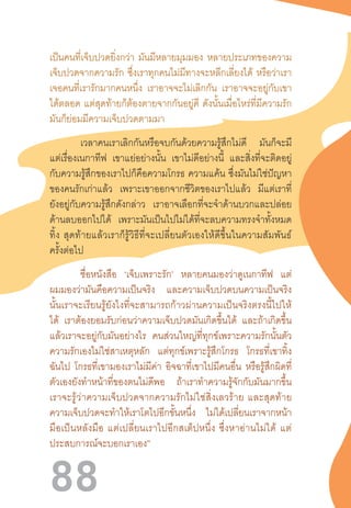 88
เป็นคนที่เจ็บปวดยิ่งกว่า มันมีหลายมุมมอง หลายประเภทของความ
เจ็บปวดจากความรัก ซึ่งเราทุกคนไม่มีทางจะหลีกเลี่ยงได้ หรือว่าเรา
เจอคนที่เรารักมากคนหนึ่ง เราอาจจะไม่เลิกกัน เราอาจจะอยู่กับเขา
ได้ตลอด แต่สุดท้ายก็ต้องตายจากกันอยู่ดี ดังนั้นเมื่อไหร่ที่มีความรัก
มันก็ย่อมมีความเจ็บปวดตามมา
เวลาคนเราเลิกกันหรือจบกันด้วยความรู้สึกไม่ดี มันก็จะมี
แต่เรื่องเนกาทีฟ เขาแย่อย่างนั้น เขาไม่ดีอย่างนี้ และสิ่งที่จะติดอยู่
กับความรู้สึกของเราไปก็คือความโกรธ ความแค้น ซึ่งมันไม่ใช่ปัญหา
ของคนรักเก่าแล้ว เพราะเขาออกจากชีวิตของเราไปแล้ว มีแต่เราที่
ยังอยู่กับความรู้สึกดังกล่าว เราอาจเลือกที่จะจ�ำด้านบวกและปล่อย
ด้านลบออกไปได้ เพราะมันเป็นไปไม่ได้ที่จะลบความทรงจ�ำทั้งหมด
ทิ้ง  สุดท้ายแล้วเราก็รู้วิธีที่จะเปลี่ยนตัวเองให้ดีขึ้นในความสัมพันธ์
ครั้งต่อไป
ชื่อหนังสือ ‘เจ็บเพราะรัก’ หลายคนมองว่าดูเนกาทีฟ แต่
ผมมองว่ามันคือความเป็นจริง และความเจ็บปวดบนความเป็นจริง
นั้นเราจะเรียนรู้ยังไงที่จะสามารถก้าวผ่านความเป็นจริงตรงนี้ไปให้
ได้ เราต้องยอมรับก่อนว่าความเจ็บปวดมันเกิดขึ้นได้ และถ้าเกิดขึ้น
แล้วเราจะอยู่กับมันอย่างไร คนส่วนใหญ่ที่ทุกข์เพราะความรักนั้นตัว
ความรักเองไม่ใช่สาเหตุหลัก แต่ทุกข์เพราะรู้สึกโกรธ โกรธที่เขาทิ้ง
ฉันไป โกรธที่เขามองเราไม่มีค่า อิจฉาที่เขาไปมีคนอื่น หรือรู้สึกผิดที่
ตัวเองยังท�ำหน้าที่ของตนไม่ดีพอ ถ้าเราท�ำความรู้จักกับมันมากขึ้น
เราจะรู้ว่าความเจ็บปวดจากความรักไม่ใช่สิ่งเลวร้าย  และสุดท้าย
ความเจ็บปวดจะท�ำให้เราโตไปอีกขั้นหนึ่ง ไม่ได้เปลี่ยนเราจากหน้า
มือเป็นหลังมือ  แต่เปลี่ยนเราไปอีกสเต็ปหนึ่ง  ซึ่งหาอ่านไม่ได้  แต่
ประสบการณ์จะบอกเราเอง”
 